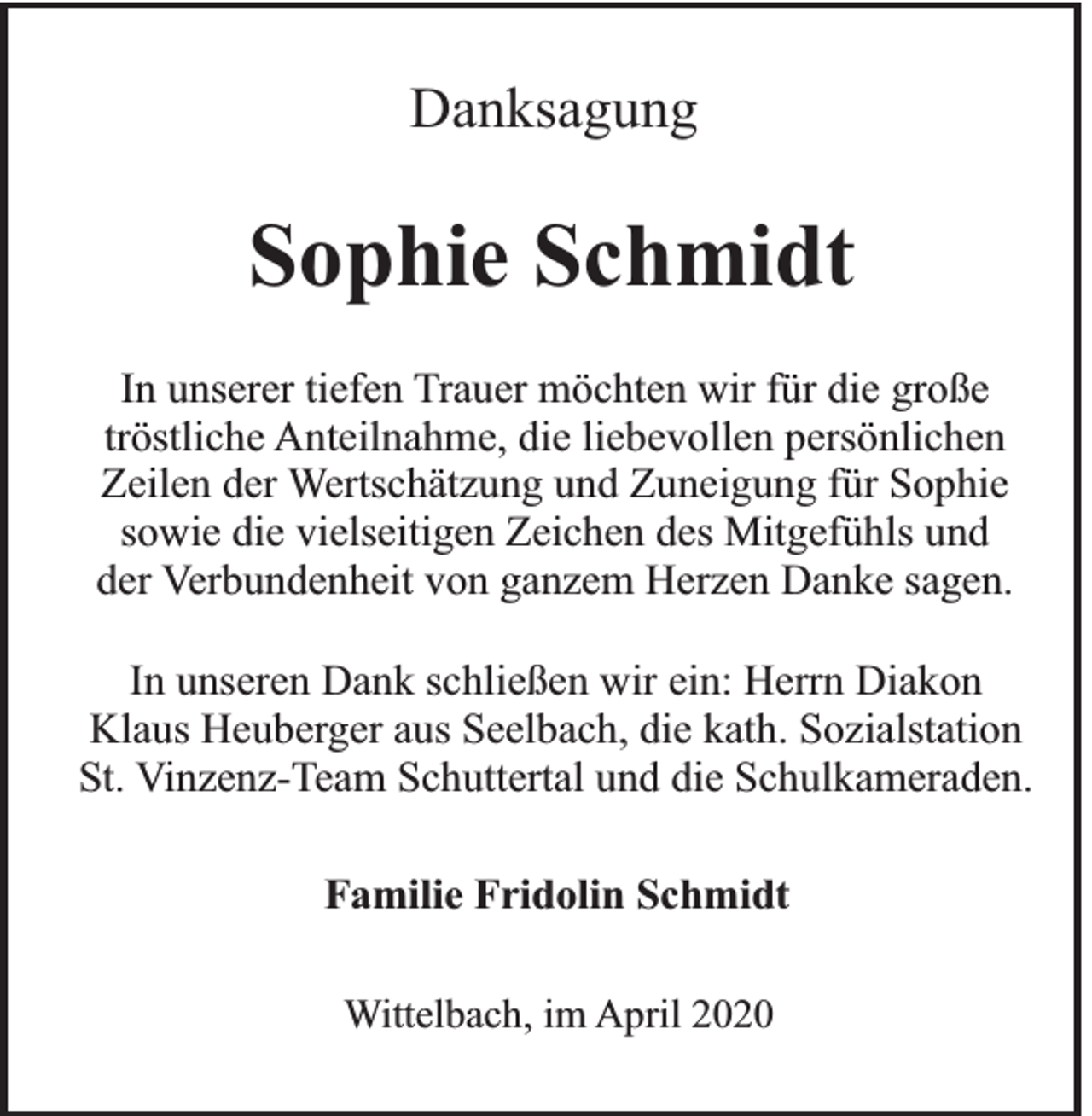 <p>Danksagung</p><p>Sophie Schmidt<br />In unserer tiefen Trauer möchten wir für die große<br />tröstliche Anteilnahme, die liebevollen persönlichen<br />Zeilen der Wertschätzung und Zuneigung für Sophie<br />sowie die vielseitigen Zeichen des Mitgefühls und<br />der Verbundenheit von ganzem Herzen Danke sagen.<br />In unseren Dank schließen wir ein: Herrn Diakon<br />Klaus Heuberger aus Seelbach, die kath. Sozialstation<br />St. Vinzenz-Team Schuttertal und die Schulkameraden.<br />Familie Fridolin Schmidt<br />Wittelbach, im April 2020</p>