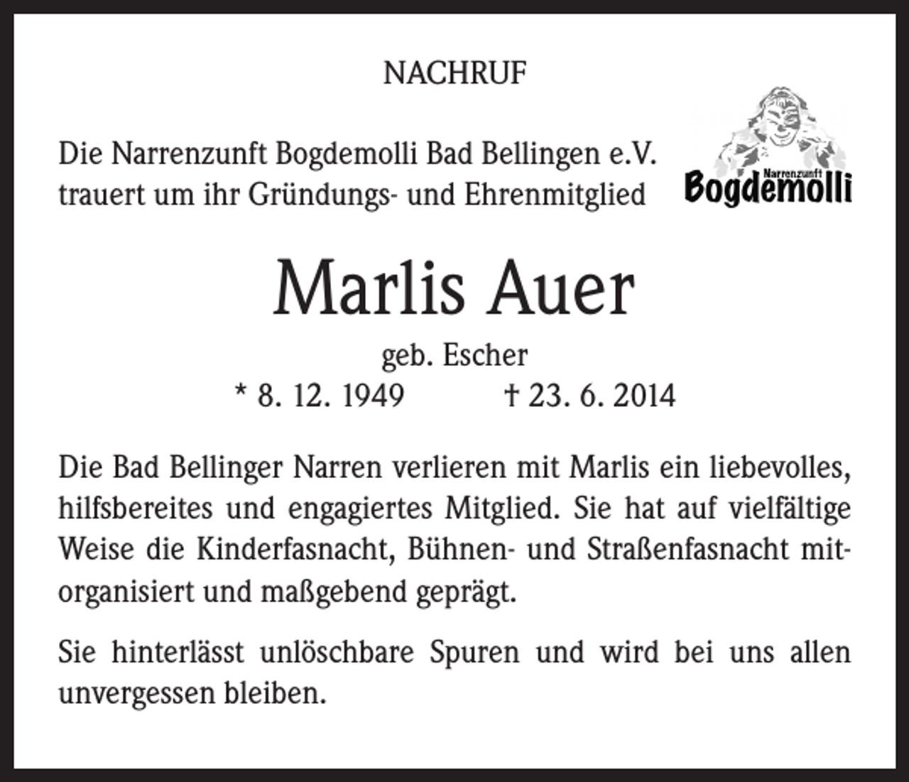 <p>NACHRUF<br />Die Narrenzunft Bogdemolli Bad Bellingen e.V.<br />trauert um ihr Gründungs- und Ehrenmitglied</p><p>Marlis Auer</p><p>geb. Escher<br />* 8. 12. 1949 † 23. 6. 2014<br />Die Bad Bellinger Narren verlieren mit Marlis ein liebevolles,<br />hilfsbereites und engagiertes Mitglied. Sie hat auf vielfältige<br />Weise die Kinderfasnacht, Bühnen- und Straßenfasnacht mitorganisiert und maßgebend geprägt.<br />Sie hinterlässt unlöschbare Spuren und wird bei uns allen<br />­unvergessen bleiben.</p>