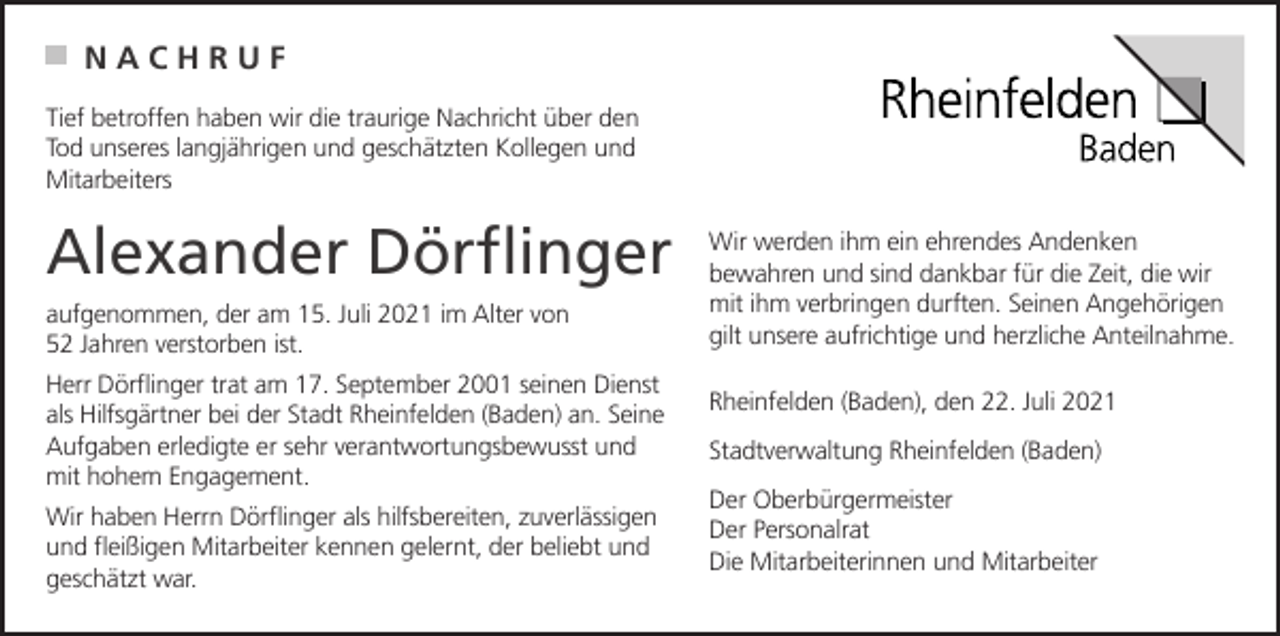 <p>NACHRUF<br />Tief betroffen haben wir die traurige Nachricht über den<br />Tod unseres langjährigen und geschätzten Kollegen und<br />Mitarbeiters</p><p>Alexander Dörflinger<br />aufgenommen, der am 15. Juli 2021 im Alter von<br />52 Jahren verstorben ist.<br />Herr Dörflinger trat am 17. September 2001 seinen Dienst<br />als Hilfsgärtner bei der Stadt Rheinfelden (Baden) an. Seine<br />Aufgaben erledigte er sehr verantwortungsbewusst und<br />mit hohem Engagement.<br />Wir haben Herrn Dörflinger als hilfsbereiten, zuverlässigen<br />und fleißigen Mitarbeiter kennen gelernt, der beliebt und<br />geschätzt war.</p><p>Wir werden ihm ein ehrendes Andenken<br />bewahren und sind dankbar für die Zeit, die wir<br />mit ihm verbringen durften. Seinen Angehörigen<br />gilt unsere aufrichtige und herzliche Anteilnahme.<br />Rheinfelden (Baden), den 22. Juli 2021<br />Stadtverwaltung Rheinfelden (Baden)<br />Der Oberbürgermeister<br />Der Personalrat<br />Die Mitarbeiterinnen und Mitarbeiter</p>