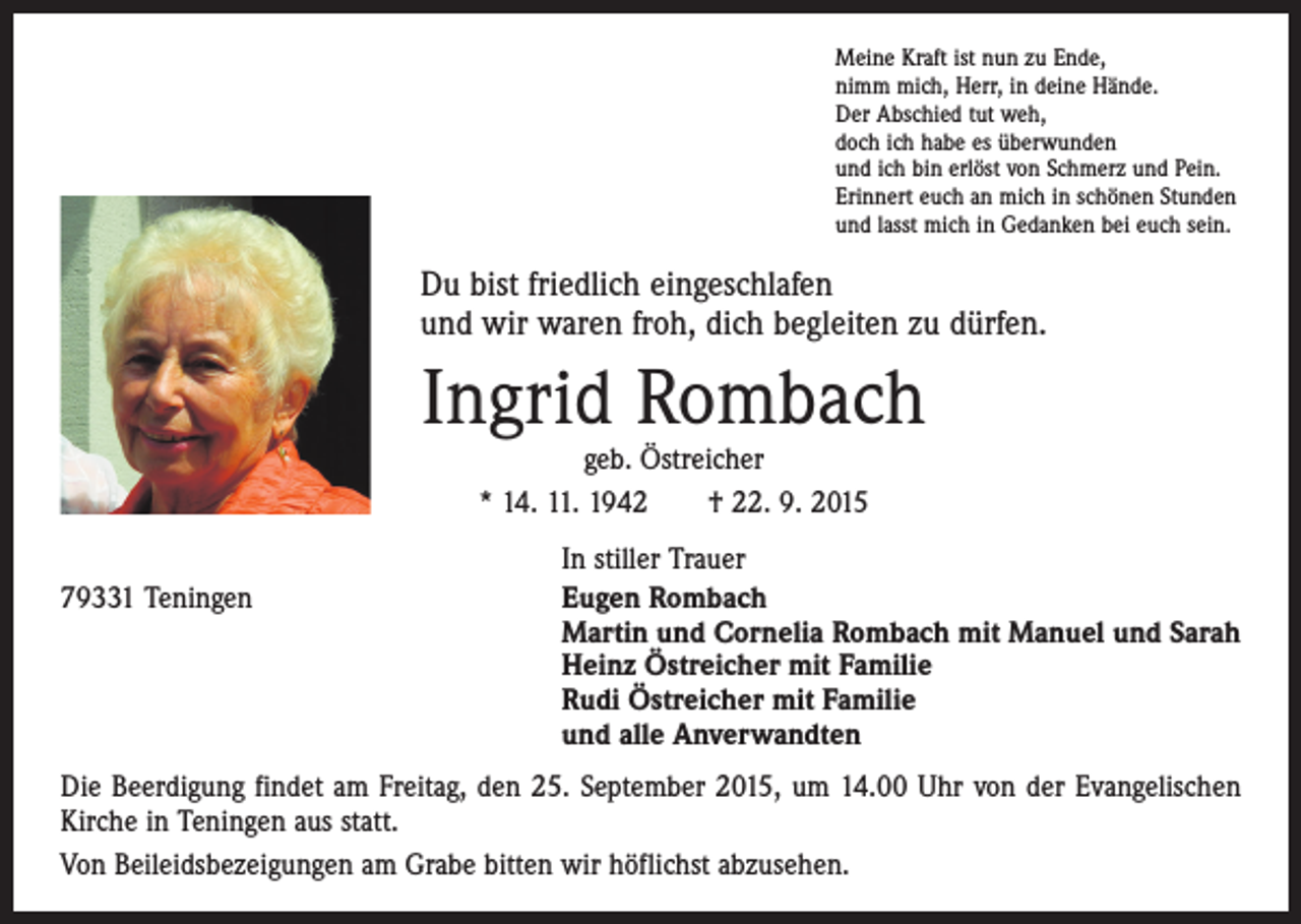 <p>Meine Kraft ist nun zu Ende,<br />nimm mich, Herr, in deine Hände.<br />Der Abschied tut weh,<br />doch ich habe es überwunden<br />und ich bin erlöst von Schmerz und Pein.<br />Erinnert euch an mich in schönen Stunden<br />und lasst mich in Gedanken bei euch sein.</p><p>Du bist friedlich eingeschlafen<br />und wir waren froh, dich begleiten zu dürfen.</p><p>Ingrid Rombach<br />geb. Östreicher<br />* 14. 11. 1942 † 22. 9. 2015</p><p>79331 Teningen</p><p>In stiller Trauer<br />ugen Rombach<br />E<br />Martin und Cornelia Rombach mit Manuel und Sarah<br />Heinz Östreicher mit Familie<br />Rudi Östreicher mit Familie<br />und alle Anverwandten</p><p>Die Beerdigung findet am Freitag, den 25. September 2015, um 14.00 Uhr von der Evangelischen<br />Kirche in Teningen aus statt.<br />Von Beileidsbezeigungen am Grabe bitten wir höflichst abzusehen.</p>