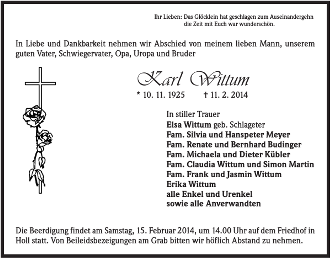 <p>Ihr Lieben: Das Glöcklein hat geschlagen zum Auseinandergehn<br />die Zeit mit Euch war wunderschön.</p><p>In Liebe und Dankbarkeit nehmen wir Abschied von meinem lieben Mann, unserem<br />guten Vater, Schwiegervater, Opa, Uropa und Bruder</p><p>Karl Wittum<br />* 10. 11. 1925</p><p>† 11. 2. 2014</p><p>In stiller Trauer<br />Elsa Wittum geb. Schlageter<br />Fam. Silvia und Hanspeter Meyer<br />Fam. Renate und Bernhard Budinger<br />Fam. Michaela und Dieter Kübler<br />Fam. Claudia Wittum und Simon Martin<br />Fam. Frank und Jasmin Wittum<br />Erika Wittum<br />alle Enkel und Urenkel<br />sowie alle Anverwandten<br />Die Beerdigung findet am Samstag, 15. Februar 2014, um 14.00 Uhr auf dem Friedhof in<br />Holl statt. Von Beileidsbezeigungen am Grab bitten wir höflich Abstand zu nehmen.</p>