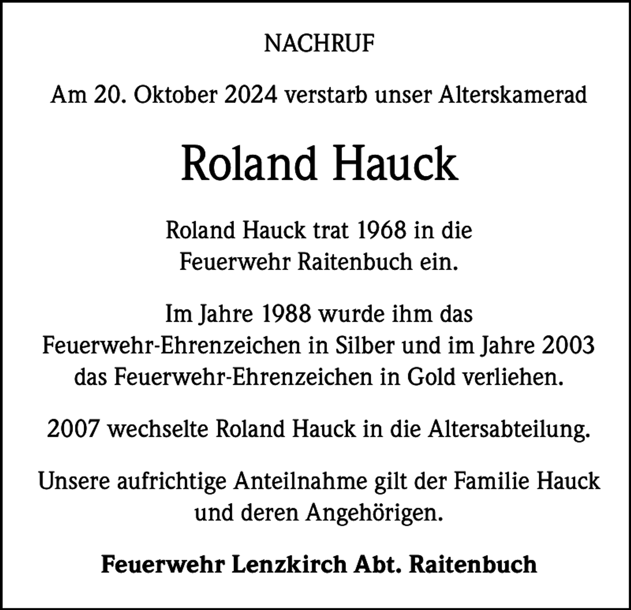 <p>NACHRUF<br />Am 20. Oktober 2024 verstarb unser Alterskamerad</p><p>Roland Hauck<br />Roland Hauck trat 1968 in die<br />Feuerwehr Raitenbuch ein.<br />Im Jahre 1988 wurde ihm das<br />Feuerwehr-Ehrenzeichen in Silber und im Jahre 2003<br />das Feuerwehr-Ehrenzeichen in Gold verliehen.<br />2007 wechselte Roland Hauck in die Altersabteilung.<br />Unsere aufrichtige Anteilnahme gilt der Familie Hauck<br />und deren Angehörigen.<br />Feuerwehr Lenzkirch Abt. Raitenbuch</p>