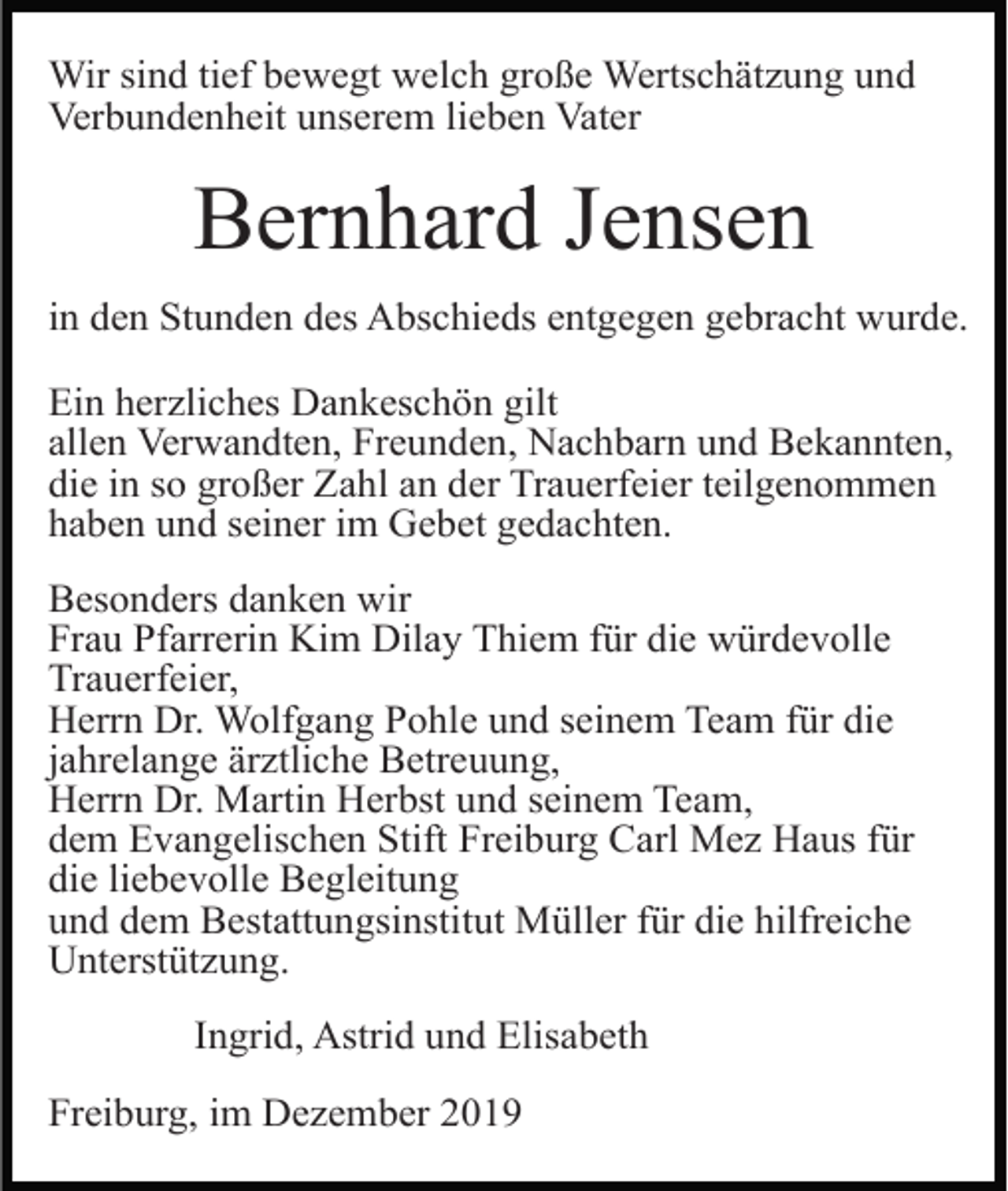 <p>Wir sind tief bewegt welch große Wertschätzung und<br />Verbundenheit unserem lieben Vater</p><p>Bernhard Jensen<br />in den Stunden des Abschieds entgegen gebracht wurde.<br />Ein herzliches Dankeschön gilt<br />allen Verwandten, Freunden, Nachbarn und Bekannten,<br />die in so großer Zahl an der Trauerfeier teilgenommen<br />haben und seiner im Gebet gedachten.<br />Besonders danken wir<br />Frau Pfarrerin Kim Dilay Thiem für die würdevolle<br />Trauerfeier,<br />Herrn Dr. Wolfgang Pohle und seinem Team für die<br />jahrelange ärztliche Betreuung,<br />Herrn Dr. Martin Herbst und seinem Team,<br />dem Evangelischen Stift Freiburg Carl Mez Haus für<br />die liebevolle Begleitung<br />und dem Bestattungsinstitut Müller für die hilfreiche<br />Unterstützung.<br />Ingrid, Astrid und Elisabeth<br />Freiburg, im Dezember 2019</p>