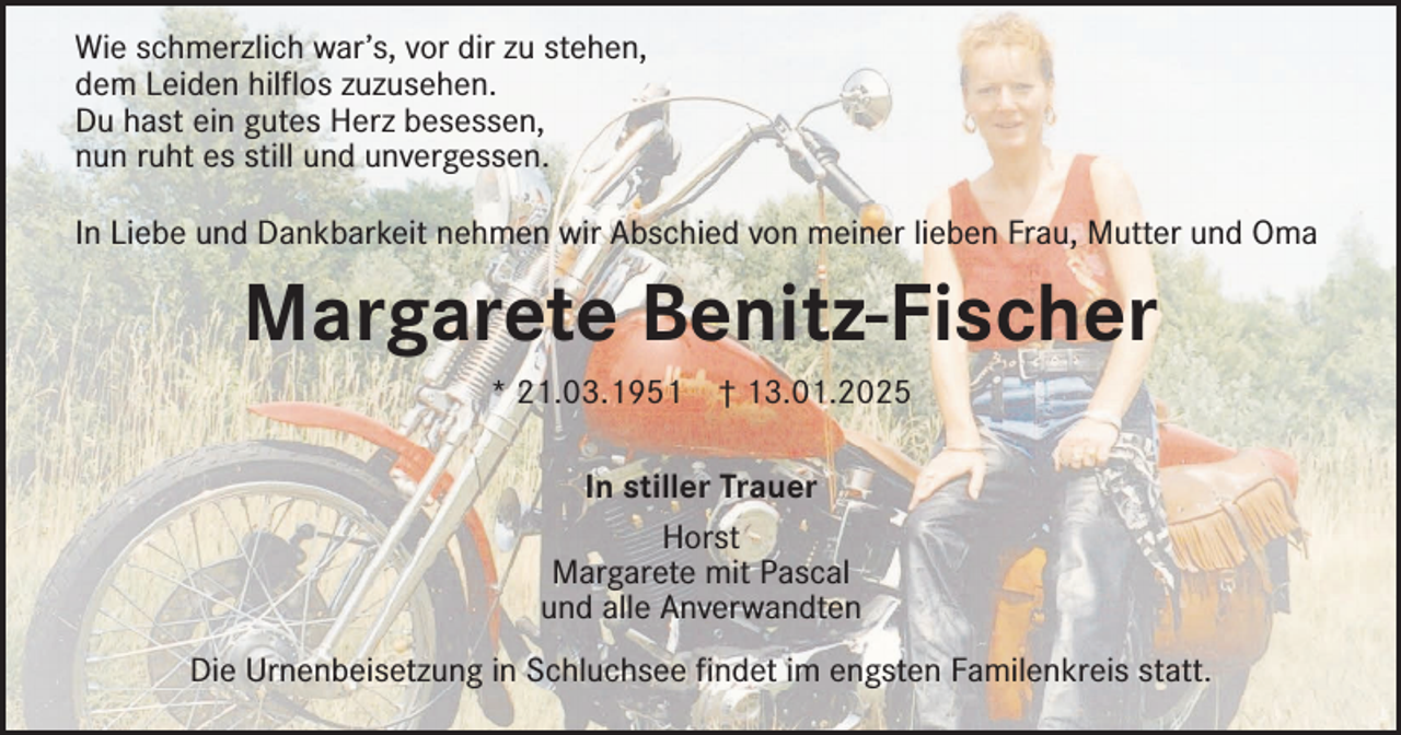 <p>Wie schmerzlich war’s, vor dir zu stehen,<br />dem Leiden hilflos zuzusehen.<br />Du hast ein gutes Herz besessen,<br />nun ruht es still und unvergessen.<br />In Liebe und Dankbarkeit nehmen wir Abschied von meiner lieben Frau, Mutter und Oma</p><p>Margarete Benitz-Fischer<br />* 21.03.1951</p><p>† 13.01.2025</p><p>In stiller Trauer<br />Horst<br />Margarete mit Pascal<br />und alle Anverwandten<br />Die Urnenbeisetzung in Schluchsee findet im engsten Familenkreis statt.</p>