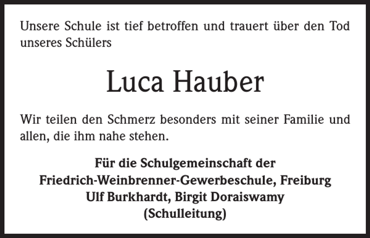 <p>Unsere Schule ist tief betroffen und trauert über den Tod<br />unseres Schülers</p><p>Luca Hauber<br />Wir teilen den Schmerz besonders mit seiner Familie und<br />allen, die ihm nahe stehen.<br />Für die Schulgemeinschaft der<br />Friedrich-Weinbrenner-Gewerbeschule, Freiburg<br />Ulf Burkhardt, Birgit Doraiswamy<br />(Schulleitung)</p>