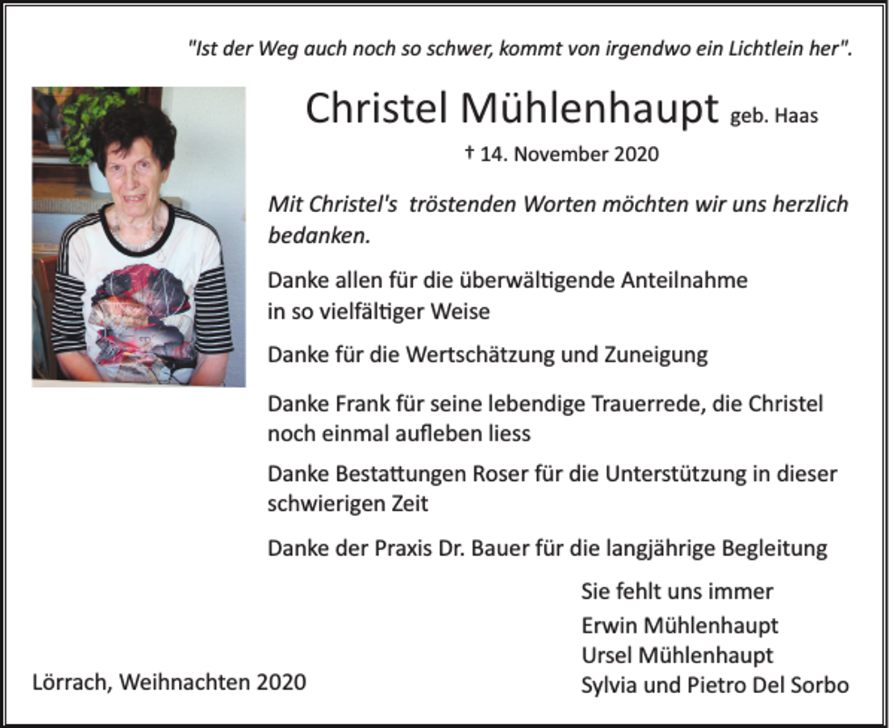 <p>"Ist der Weg auch noch so schwer, kommt von irgendwo ein Lichtlein her".</p><p>Christel Mühlenhaupt geb. Haas<br />† 14. November 2020</p><p>Mit Christel's tröstenden Worten möchten wir uns herzlich<br />bedanken.<br />Danke allen für die überwältigende Anteilnahme<br />in so vielfältiger Weise<br />Danke für die Wertschätzung und Zuneigung<br />Danke Frank für seine lebendige Trauerrede, die Christel<br />noch einmal auﬂeben liess<br />Danke Bestattungen Roser für die Unterstützung in dieser<br />schwierigen Zeit<br />Danke der Praxis Dr. Bauer für die langjährige Begleitung</p><p>Lörrach, Weihnachten 2020</p><p>Sie fehlt uns immer<br />Erwin Mühlenhaupt<br />Ursel Mühlenhaupt<br />Sylvia und Pietro Del Sorbo</p>