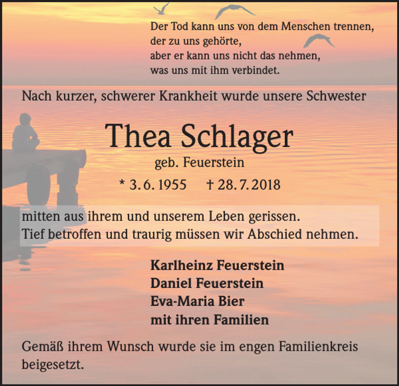 <p>Der Tod kann uns von dem Menschen trennen,<br />der zu uns gehörte,<br />aber er kann uns nicht das nehmen,<br />was uns mit ihm verbindet.</p><p>Nach kurzer, schwerer Krankheit wurde unsere Schwester</p><p>Thea Schlager<br />geb. Feuerstein<br />* 3. 6. 1955 † 28. 7. 2018</p><p>mitten aus ihrem und unserem Leben gerissen.<br />Tief betroffen und traurig müssen wir Abschied nehmen.<br />Karlheinz Feuerstein<br />Daniel Feuerstein<br />Eva-Maria Bier<br />mit ihren Familien<br />Gemäß ihrem Wunsch wurde sie im engen Familienkreis<br />beigesetzt.</p>
