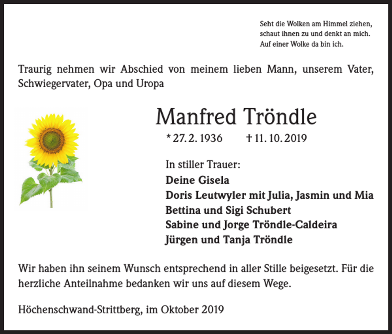 <p>Seht die Wolken am Himmel ziehen,<br />schaut ihnen zu und denkt an mich.<br />Auf einer Wolke da bin ich.</p><p>Traurig nehmen wir Abschied von meinem lieben Mann, unserem Vater,<br />Schwiegervater, Opa und Uropa</p><p>Manfred Tröndle<br />* 27. 2. 1936 † 11. 10. 2019<br />In stiller Trauer:<br />Deine Gisela<br />Doris Leutwyler mit Julia, Jasmin und Mia<br />Bettina und Sigi Schubert<br />Sabine und Jorge Tröndle-Caldeira<br />Jürgen und Tanja Tröndle<br />Wir haben ihn seinem Wunsch entsprechend in aller Stille beigesetzt. Für die<br />herzliche Anteilnahme bedanken wir uns auf diesem Wege.<br />Höchenschwand-Strittberg, im Oktober 2019</p>