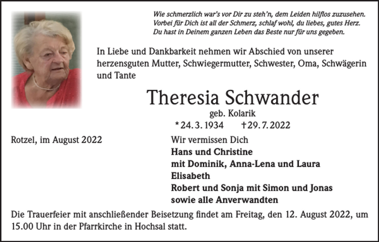 <p>Wie schmerzlich war’s vor Dir zu steh’n, dem Leiden hilflos zuzusehen.<br />Vorbei für Dich ist all der Schmerz, schlaf wohl, du liebes, gutes Herz.<br />Du hast in Deinem ganzen Leben das Beste nur für uns gegeben.</p><p>In Liebe und Dankbarkeit nehmen wir Abschied von unserer<br />herzensguten Mutter, Schwiegermutter, Schwester, Oma, Schwägerin<br />und Tante</p><p>Theresia Schwander</p><p>geb. Kolarik<br />* 24. 3. 1934<br />† 29. 7. 2022<br />Rotzel, im August 2022 Wir vermissen Dich<br />Hans und Christine<br />mit Dominik, Anna-Lena und Laura<br />Elisabeth<br />Robert und Sonja mit Simon und Jonas<br />sowie alle Anverwandten<br />Die Trauerfeier mit anschließender Beisetzung findet am Freitag, den 12. August 2022, um<br />15.00 Uhr in der Pfarrkirche in Hochsal statt.</p>