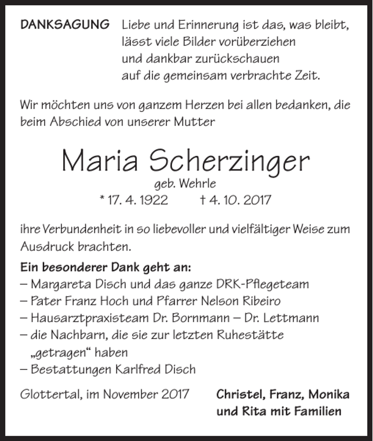 <p>DANKSAGUNG</p><p>Liebe und Erinnerung ist das, was bleibt,<br />lässt viele Bilder vorüberziehen<br />und dankbar zurückschauen<br />auf die gemeinsam verbrachte Zeit.</p><p>Wir möchten uns von ganzem Herzen bei allen bedanken, die<br />beim Abschied von unserer Mutter</p><p>Maria Scherzinger<br />geb. Wehrle<br />* 17. 4. 1922</p><p>† 4. 10. 2017</p><p>ihre Verbundenheit in so liebevoller und vielfältiger Weise zum<br />Ausdruck brachten.<br />Ein besonderer Dank geht an:<br />– Margareta Disch und das ganze DRK-Pflegeteam<br />– Pater Franz Hoch und Pfarrer Nelson Ribeiro<br />– Hausarztpraxisteam Dr. Bornmann – Dr. Lettmann<br />– die Nachbarn, die sie zur letzten Ruhestätte<br />„getragen“ haben<br />– Bestattungen Karlfred Disch<br />Glottertal, im November 2017</p><p>Christel, Franz, Monika<br />und Rita mit Familien</p>
