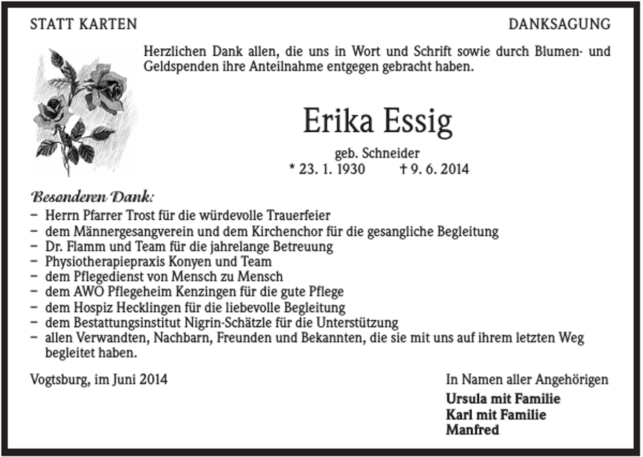 <p>STATT KARTEN</p><p>DANKSAGUNG<br />Herzlichen Dank allen, die uns in Wort und Schrift sowie durch Blumen- und<br />Geldspenden ihre Anteilnahme entgegen gebracht haben.</p><p>Erika Essig<br />geb. Schneider<br />* 23. 1. 1930<br />† 9. 6. 2014<br />Besonderen Dank:<br />– Herrn Pfarrer Trost für die würdevolle Trauerfeier<br />– dem Männergesangverein und dem Kirchenchor für die gesangliche Begleitung<br />– Dr. Flamm und Team für die jahrelange Betreuung<br />– Physiotherapiepraxis Konyen und Team<br />– dem Pflegedienst von Mensch zu Mensch<br />– dem AWO Pflegeheim Kenzingen für die gute Pflege<br />– dem Hospiz Hecklingen für die liebevolle Begleitung<br />– dem Bestattungsinstitut Nigrin-Schätzle für die Unterstützung<br />– allen Verwandten, Nachbarn, Freunden und Bekannten, die sie mit uns auf ihrem letzten Weg<br />begleitet haben.<br />Vogtsburg, im Juni 2014</p><p>In Namen aller Angehörigen<br />Ursula mit Familie<br />Karl mit Familie<br />Manfred</p>