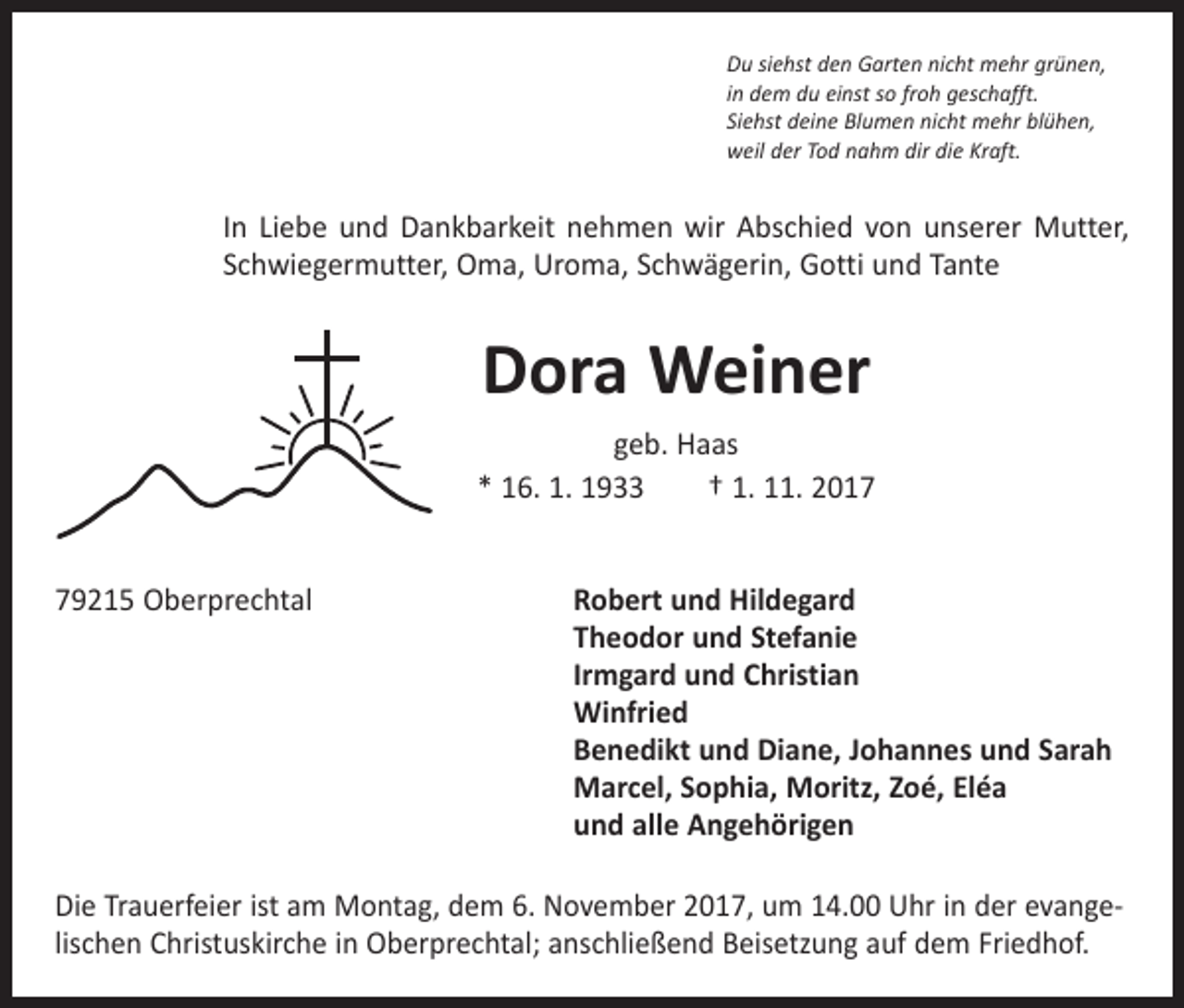 <p>Du siehst den Garten nicht mehr grünen,<br />in dem du einst so froh geschafft.<br />Siehst deine Blumen nicht mehr blühen,<br />weil der Tod nahm dir die Kraft.</p><p>In Liebe und Dankbarkeit nehmen wir Abschied von unserer Mutter,<br />Schwiegermutter, Oma, Uroma, Schwägerin, Gotti und Tante</p><p>Dora Weiner<br />geb. Haas<br />* 16. 1. 1933 † 1. 11. 2019215 Oberprechtal<br />Robert und Hildegard</p><p>Theodor und Stefanie</p><p>Irmgard und Christian<br />Winfried</p><p>Benedikt und Diane, Johannes und Sarah</p><p>Marcel, Sophia, Moritz, Zoé, Eléa</p><p>und alle Angehörigen<br />Die Trauerfeier ist am Montag, dem 6. November 2017, um 14.00 Uhr in der evangelischen Christuskirche in Oberprechtal; anschließend Beisetzung auf dem Friedhof.</p>