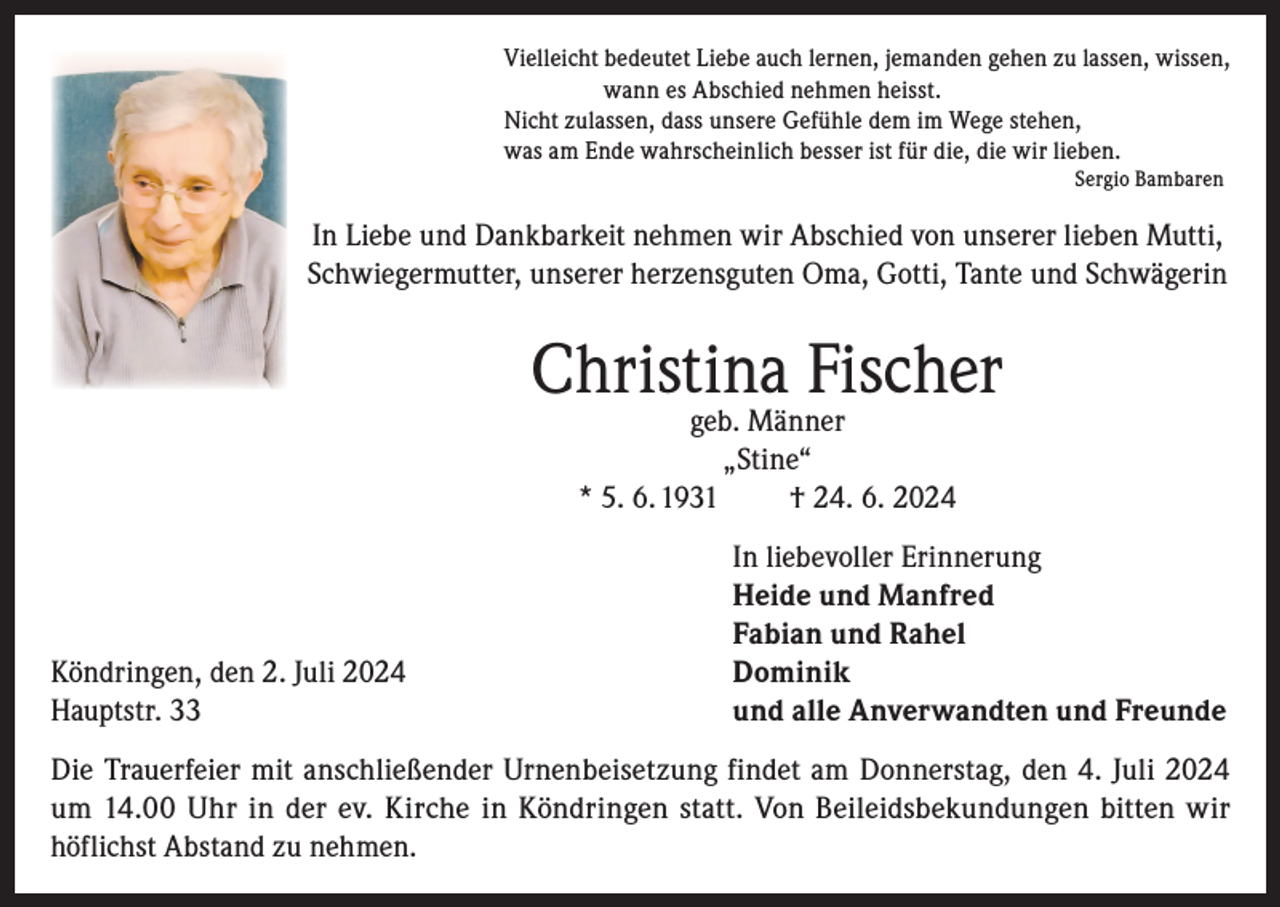 <p>Vielleicht bedeutet Liebe auch lernen, jemanden gehen zu lassen, wissen,<br />wann es Abschied nehmen heisst.<br />Nicht zulassen, dass unsere Gefühle dem im Wege stehen,<br />was am Ende wahrscheinlich besser ist für die, die wir lieben.<br />Sergio Bambaren</p><p>In Liebe und Dankbarkeit nehmen wir Abschied von unserer lieben Mutti,<br />Schwiegermutter, unserer herzensguten Oma, Gotti, Tante und Schwägerin</p><p>Christina Fischer<br />geb. Männer<br />„Stine“<br />* 5. 6. 1931<br />† 24. 6. 2024</p><p>In liebevoller Erinnerung</p><p>Heide und Manfred</p><p>Fabian und Rahel<br />Köndringen, den 2. Juli 2024 Dominik<br />Hauptstr. 33<br />und alle Anverwandten und Freunde<br />Die Trauerfeier mit anschließender Urnenbeisetzung findet am Donnerstag, den 4. Juli 2024<br />um 14.00 Uhr in der ev. Kirche in Köndringen statt. Von Beileidsbekundungen bitten wir<br />höflichst Abstand zu nehmen.</p>