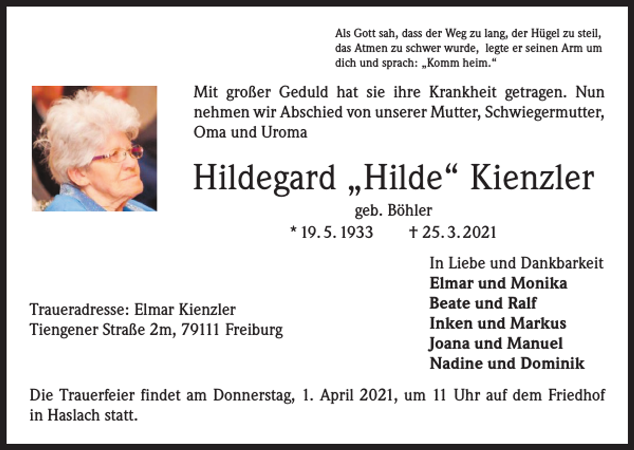 <p>Als Gott sah, dass der Weg zu lang, der Hügel zu steil,<br />das Atmen zu schwer wurde, legte er seinen Arm um<br />dich und sprach: „Komm heim.“</p><p>Mit großer Geduld hat sie ihre Krankheit getragen. Nun<br />nehmen wir Abschied von unserer Mutter, Schwiegermutter,<br />Oma und Uroma</p><p>Hildegard „Hilde“ Kienzler<br />geb. Böhler<br />* 19. 5. 1933 † 25. 3. 2021</p><p>Traueradresse: Elmar Kienzler<br />Tiengener Straße 2m, 79111 Freiburg</p><p>In Liebe und Dankbarkeit<br />Elmar und Monika<br />Beate und Ralf<br />Inken und Markus<br />Joana und Manuel<br />Nadine und Dominik</p><p>Die Trauerfeier findet am Donnerstag, 1. April 2021, um 11 Uhr auf dem Friedhof<br />in Haslach statt.</p>