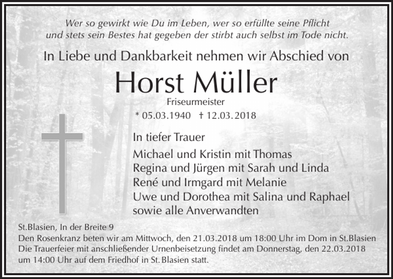 <p>Wer so gewirkt wie Du im Leben, wer so erfüllte seine Pflicht<br />und stets sein Bestes hat gegeben der stirbt auch selbst im Tode nicht.</p><p>In Liebe und Dankbarkeit nehmen wir Abschied von</p><p>Horst Müller<br />Friseurmeister<br />* 05.03.1940 † 12.03. 2018</p><p>In tiefer Trauer<br />Michael und Kristin mit Thomas<br />Regina und Jürgen mit Sarah und Linda<br />René und Irmgard mit Melanie<br />Uwe und Dorothea mit Salina und Raphael<br />sowie alle Anverwandten<br />St.Blasien, In der Breite 9<br />Den Rosenkranz beten wir am Mittwoch, den 21.03.2018 um 18:00 Uhr im Dom in St.Blasien<br />Die Trauerfeier mit anschließender Urnenbeisetzung findet am Donnerstag, den 22.03.2018<br />um 14:00 Uhr auf dem Friedhof in St. Blasien statt.</p>
