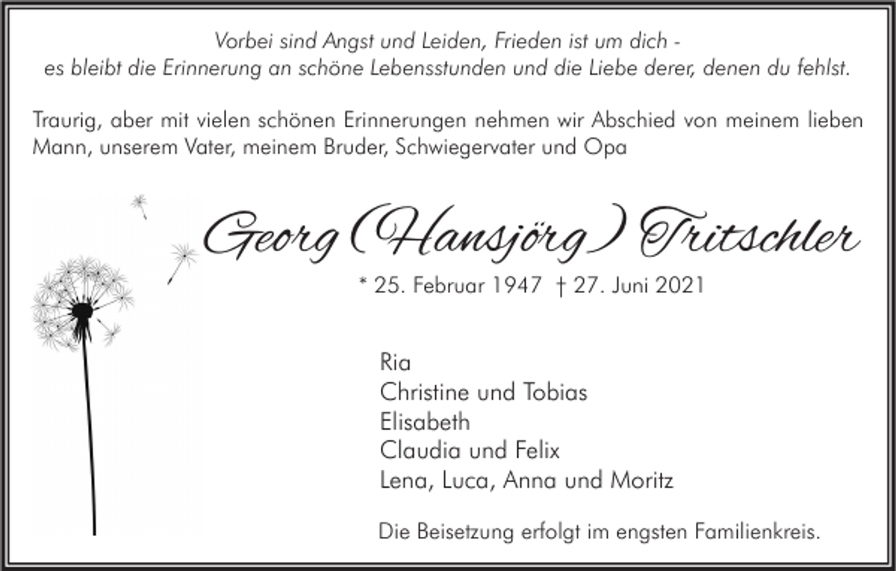 <p>Vorbei sind Angst und Leiden, Frieden ist um dich es bleibt die Erinnerung an schöne Lebensstunden und die Liebe derer, denen du fehlst.<br />Traurig, aber mit vielen schönen Erinnerungen nehmen wir Abschied von meinem lieben<br />Mann, unserem Vater, meinem Bruder, Schwiegervater und Opa</p><p>Georg (Hansjörg) Tritschler<br />* 25. Februar 1947 † 27. Juni 2021</p><p>Ria<br />Christine und Tobias<br />Elisabeth<br />Claudia und Felix<br />Lena, Luca, Anna und Moritz<br />Die Beisetzung erfolgt im engsten Familienkreis.</p>