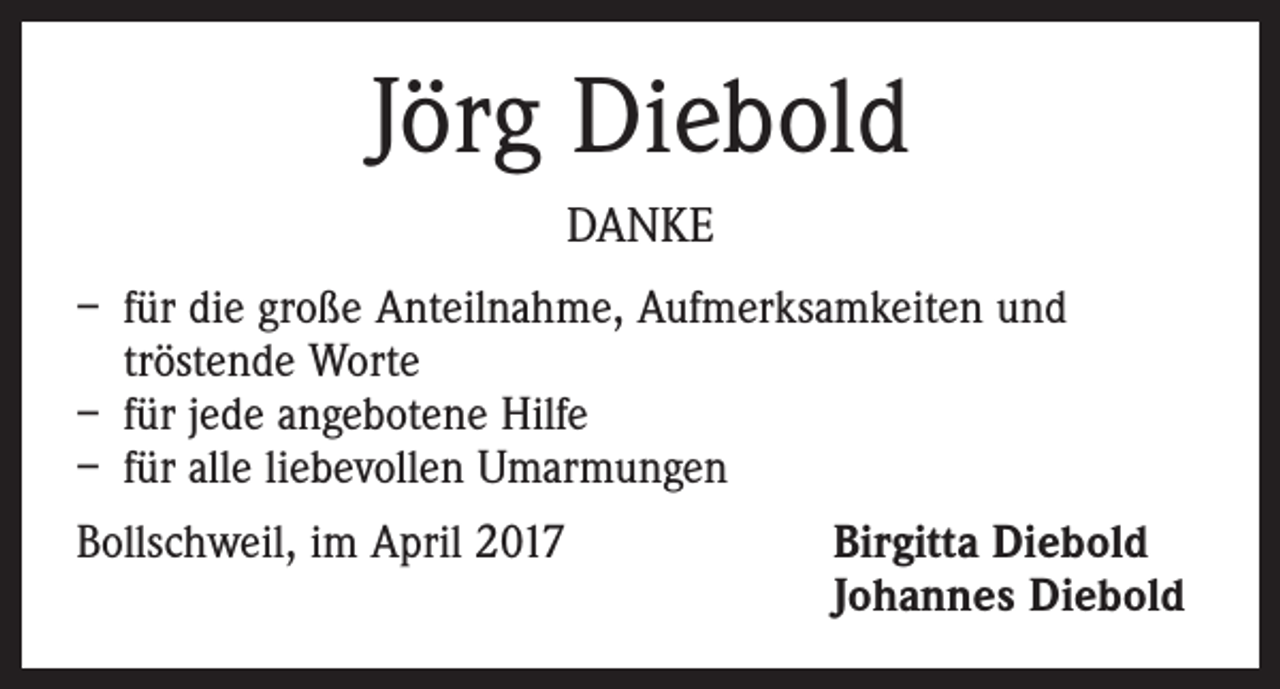 <p>Jörg Diebold<br />DANKE<br />– für die große Anteilnahme, Aufmerksamkeiten und<br />­tröstende Worte<br />– für jede angebotene Hilfe<br />– für alle liebevollen Umarmungen<br />Bollschweil, im April 2017</p><p>Birgitta Diebold<br />Johannes Diebold</p>