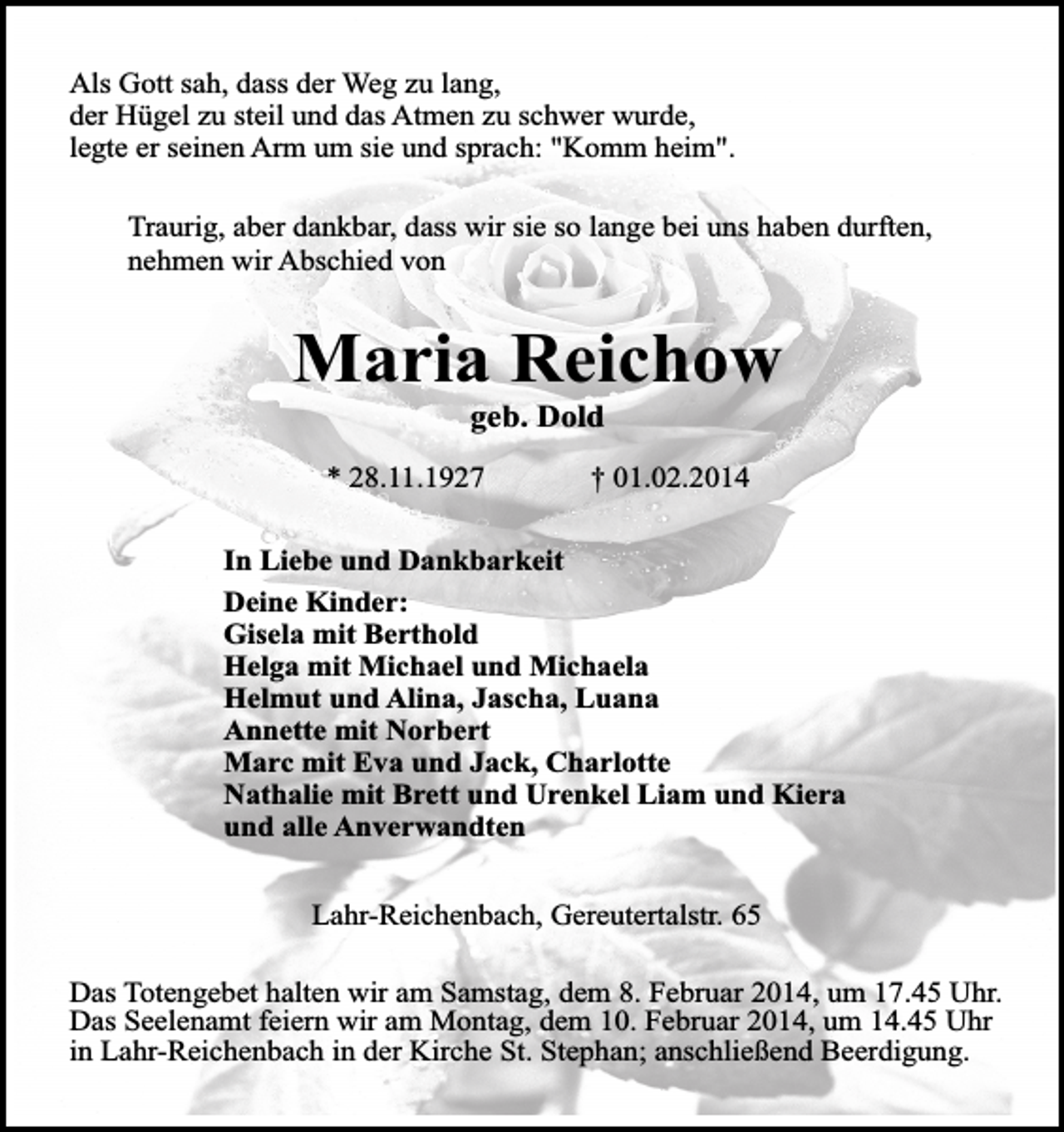 <p>Als Gott sah, dass der Weg zu lang,<br />der Hügel zu steil und das Atmen zu schwer wurde,<br />legte er seinen Arm um sie und sprach: "Komm heim".<br />Traurig, aber dankbar, dass wir sie so lange bei uns haben durften,<br />nehmen wir Abschied von</p><p>Maria Reichow<br />geb. Dold</p><p>* 28.11.1927</p><p>† 01.02.2014</p><p>In Liebe und Dankbarkeit<br />Deine Kinder:<br />Gisela mit Berthold<br />Helga mit Michael und Michaela<br />Helmut und Alina, Jascha, Luana<br />Annette mit Norbert<br />Marc mit Eva und Jack, Charlotte<br />Nathalie mit Brett und Urenkel Liam und Kiera<br />und alle Anverwandten<br />Lahr-Reichenbach, Gereutertalstr. 65<br />Das Totengebet halten wir am Samstag, dem 8. Februar 2014, um 17.45 Uhr.<br />Das Seelenamt feiern wir am Montag, dem 10. Februar 2014, um 14.45 Uhr<br />in Lahr-Reichenbach in der Kirche St. Stephan; anschließend Beerdigung.</p>