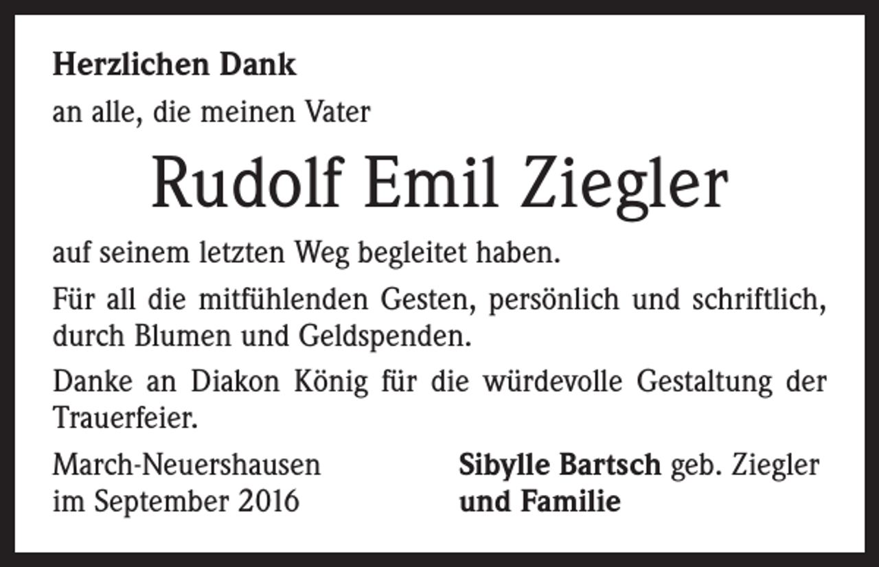 <p>Herzlichen Dank<br />an alle, die meinen Vater</p><p>Rudolf Emil Ziegler<br />auf seinem letzten Weg begleitet haben.<br />Für all die mitfühlenden Gesten, persönlich und schriftlich,<br />durch Blumen und Geldspenden.<br />Danke an Diakon König für die würdevolle Gestaltung der<br />Trauerfeier.<br />March-Neuershausen<br />Sibylle Bartsch geb. Ziegler<br />im September 2016<br />und Familie</p>