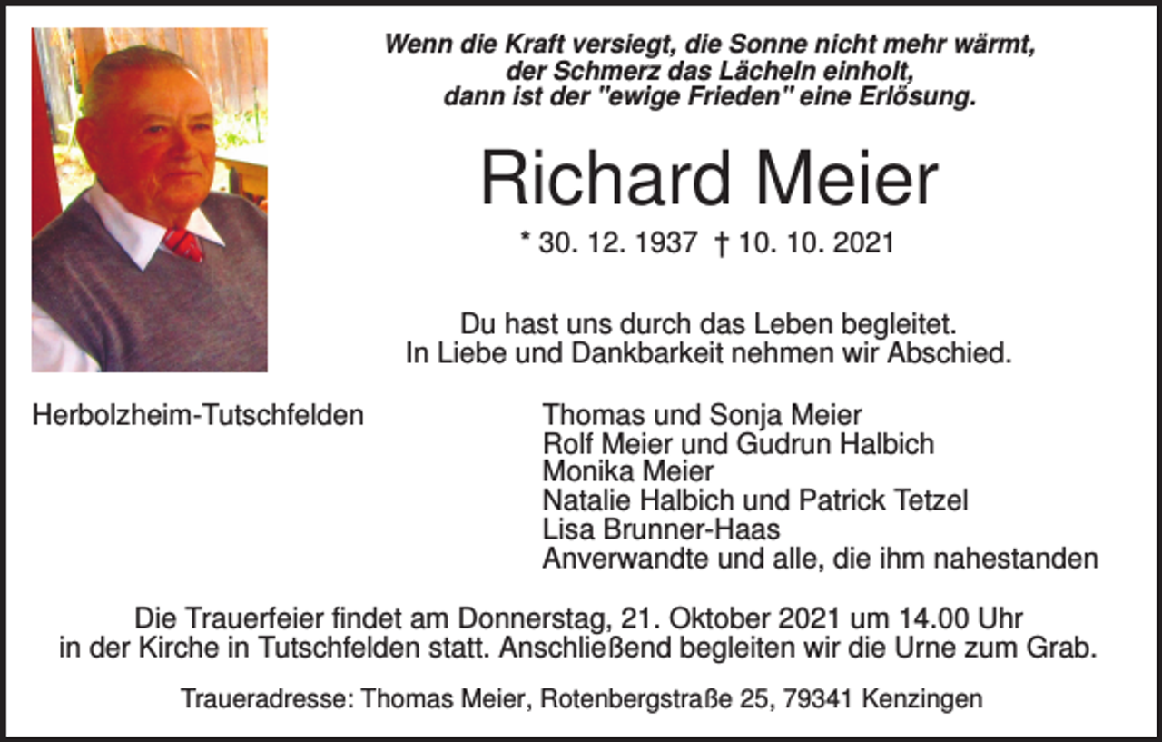 <p>Wenn die Kraft versiegt, die Sonne nicht mehr wärmt,<br />der Schmerz das Lächeln einholt,<br />dann ist der "ewige Frieden" eine Erlösung.</p><p>Richard Meier<br />* 30. 12. 1937 † 10. 10. 2021<br />Du hast uns durch das Leben begleitet.<br />In Liebe und Dankbarkeit nehmen wir Abschied.<br />Herbolzheim-Tutschfelden</p><p>Thomas und Sonja Meier<br />Rolf Meier und Gudrun Halbich<br />Monika Meier<br />Natalie Halbich und Patrick Tetzel<br />Lisa Brunner-Haas<br />Anverwandte und alle, die ihm nahestanden</p><p>Die Trauerfeier findet am Donnerstag, 21. Oktober 2021 um 14.00 Uhr<br />in der Kirche in Tutschfelden statt. Anschließend begleiten wir die Urne zum Grab.<br />Traueradresse: Thomas Meier, Rotenbergstraße 25, 79341 Kenzingen</p>