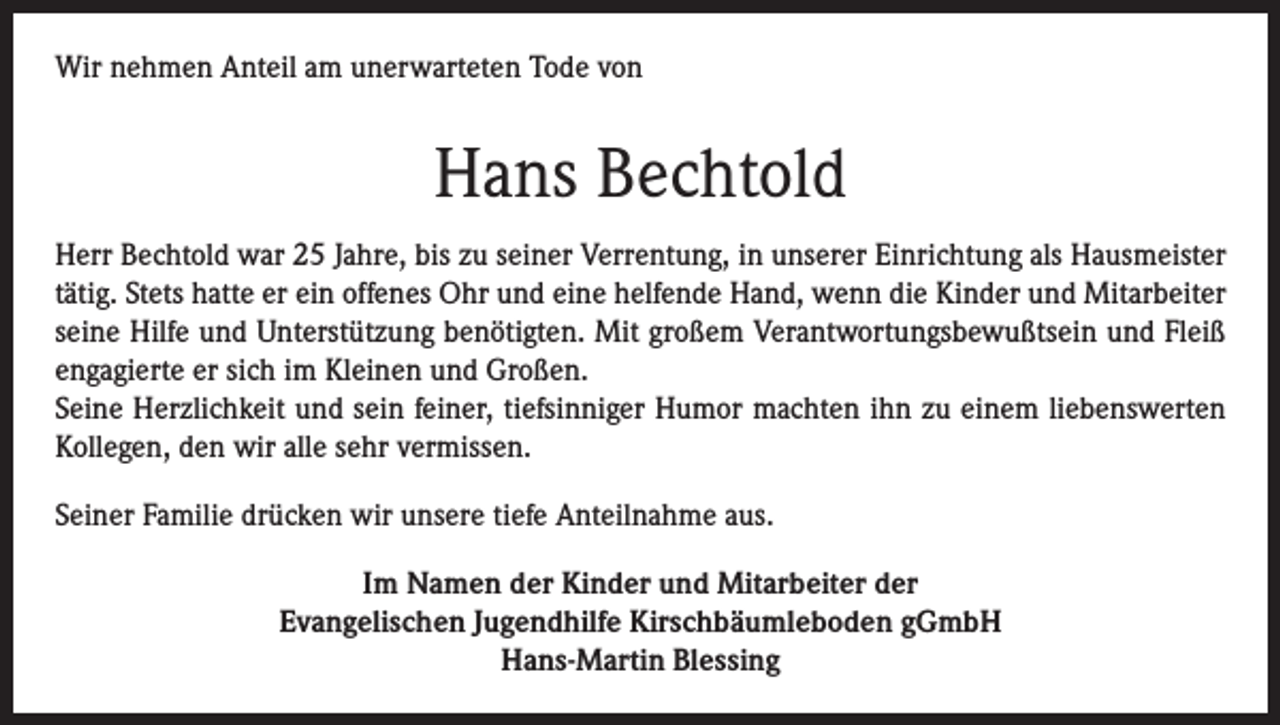 <p>Wir nehmen Anteil am unerwarteten Tode von</p><p>Hans Bechtold<br />Herr Bechtold war 25 Jahre, bis zu seiner Verrentung, in unserer Einrichtung als Hausmeister<br />tätig. Stets hatte er ein offenes Ohr und eine helfende Hand, wenn die Kinder und Mitarbeiter<br />seine Hilfe und Unterstützung benötigten. Mit großem Verantwortungsbewußtsein und Fleiß<br />engagierte er sich im Kleinen und Großen.<br />Seine Herzlichkeit und sein feiner, tiefsinniger Humor machten ihn zu einem liebenswerten<br />Kollegen, den wir alle sehr vermissen.<br />Seiner Familie drücken wir unsere tiefe Anteilnahme aus.<br />Im Namen der Kinder und Mitarbeiter der<br />Evangelischen Jugendhilfe Kirschbäumleboden gGmbH<br />Hans-Martin Blessing</p>