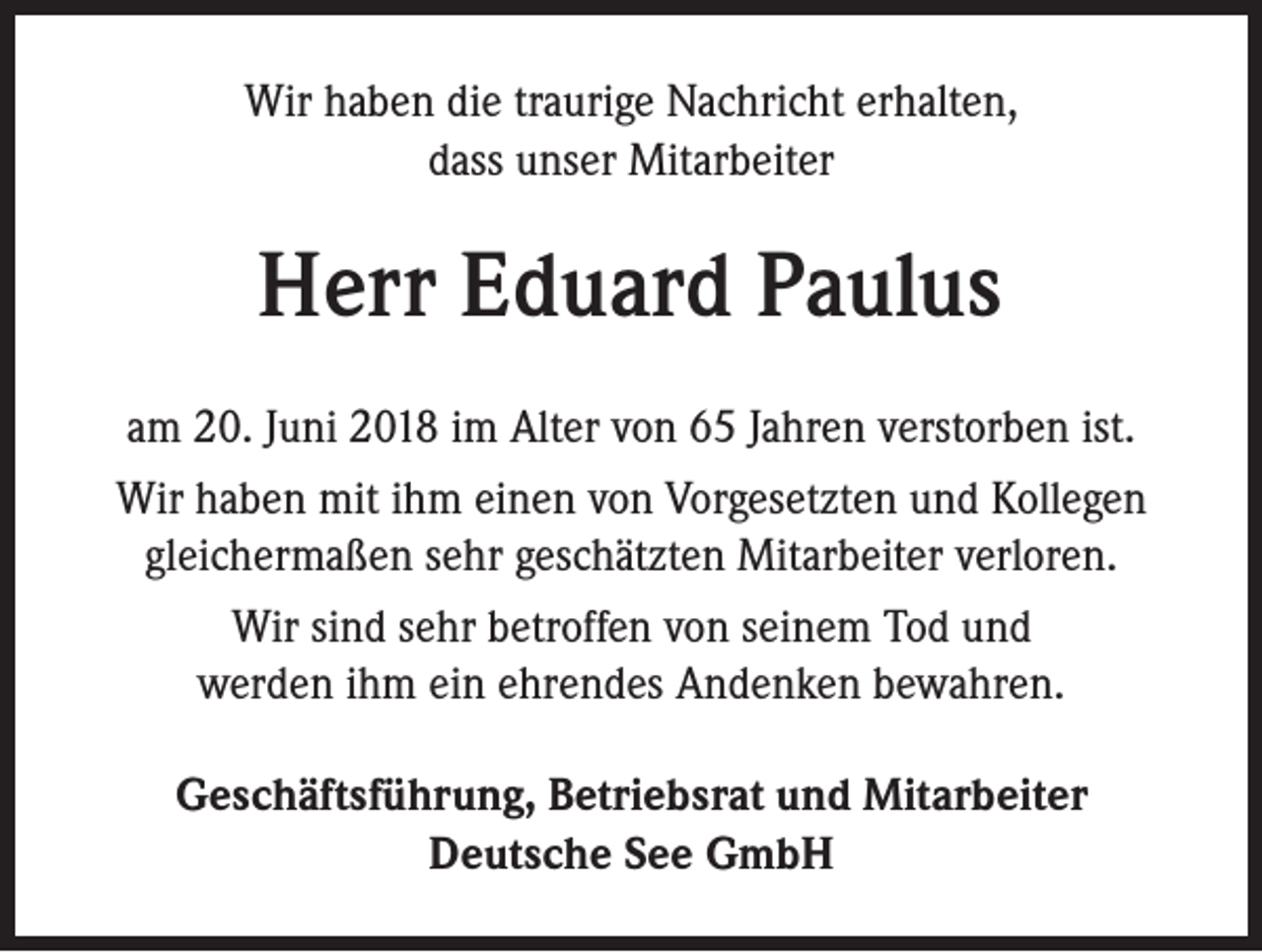 <p>Wir haben die traurige Nachricht erhalten,<br />dass unser Mitarbeiter</p><p>Herr Eduard Paulus<br />am 20. Juni 2018 im Alter von 65 Jahren verstorben ist.<br />Wir haben mit ihm einen von Vorgesetzten und Kollegen<br />gleichermaßen sehr geschätzten Mitarbeiter verloren.<br />Wir sind sehr betroffen von seinem Tod und<br />werden ihm ein ehrendes Andenken bewahren.<br />Geschäftsführung, Betriebsrat und Mitarbeiter<br />Deutsche See GmbH</p>
