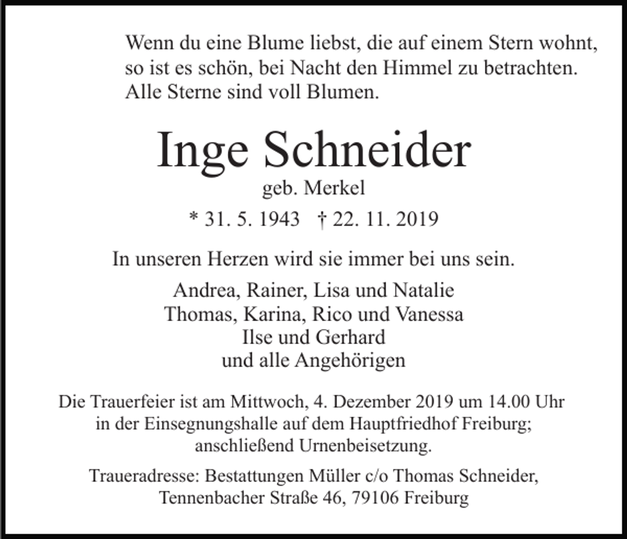 <p>Wenn du eine Blume liebst, die auf einem Stern wohnt,<br />so ist es schön, bei Nacht den Himmel zu betrachten.<br />Alle Sterne sind voll Blumen.</p><p>Inge Schneider<br />geb. Merkel<br />* 31. 5. 1943 † 22. 11. 2019</p><p>In unseren Herzen wird sie immer bei uns sein.<br />Andrea, Rainer, Lisa und Natalie<br />Thomas, Karina, Rico und Vanessa<br />Ilse und Gerhard<br />und alle Angehörigen<br />Die Trauerfeier ist am Mittwoch, 4. Dezember 2019 um 14.00 Uhr<br />in der Einsegnungshalle auf dem Hauptfriedhof Freiburg;<br />anschließend Urnenbeisetzung.<br />Traueradresse: Bestattungen Müller c/o Thomas Schneider,<br />Tennenbacher Straße 46, 79106 Freiburg</p>