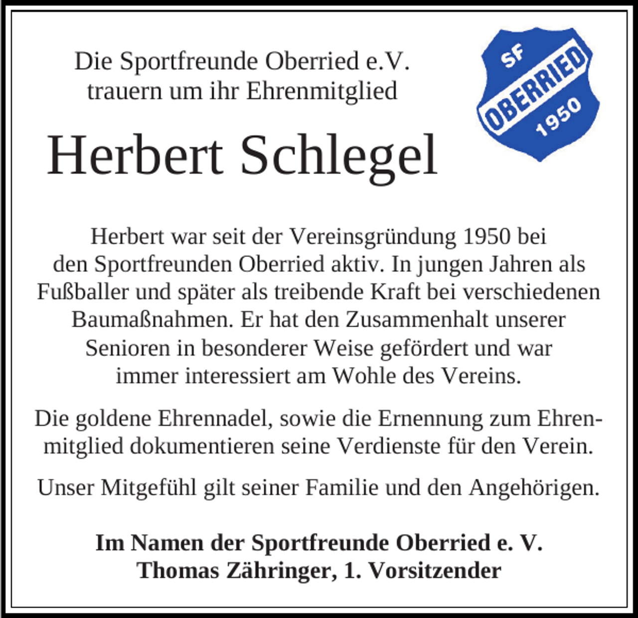 <p>Die Sportfreunde Oberried e.V.<br />trauern um ihr Ehrenmitglied</p><p>Herbert Schlegel<br />Herbert war seit der Vereinsgründung 1950 bei<br />den Sportfreunden Oberried aktiv. In jungen Jahren als<br />Fußballer und später als treibende Kraft bei verschiedenen<br />Baumaßnahmen. Er hat den Zusammenhalt unserer<br />Senioren in besonderer Weise gefördert und war<br />immer interessiert am Wohle des Vereins.<br />Die goldene Ehrennadel, sowie die Ernennung zum Ehrenmitglied dokumentieren seine Verdienste für den Verein.<br />Unser Mitgefühl gilt seiner Familie und den Angehörigen.<br />Im Namen der Sportfreunde Oberried e. V.<br />Thomas Zähringer, 1. Vorsitzender</p>
