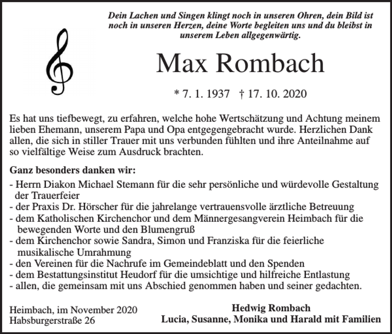 <p>Dein Lachen und Singen klingt noch in unseren Ohren, dein Bild ist<br />noch in unseren Herzen, deine Worte begleiten uns und du bleibst in<br />unserem Leben allgegenwärtig.</p><p>Max Rombach<br />* 7. 1. 1937 † 17. 10. 2020<br />Es hat uns tiefbewegt, zu erfahren, welche hohe Wertschätzung und Achtung meinem<br />lieben Ehemann, unserem Papa und Opa entgegengebracht wurde. Herzlichen Dank<br />allen, die sich in stiller Trauer mit uns verbunden fühlten und ihre Anteilnahme auf<br />so vielfältige Weise zum Ausdruck brachten.<br />Ganz besonders danken wir:<br />- Herrn Diakon Michael Stemann für die sehr persönliche und würdevolle Gestaltung<br />der Trauerfeier<br />- der Praxis Dr. Hörscher für die jahrelange vertrauensvolle ärztliche Betreuung<br />- dem Katholischen Kirchenchor und dem Männergesangverein Heimbach für die<br />bewegenden Worte und den Blumengruß<br />- dem Kirchenchor sowie Sandra, Simon und Franziska für die feierliche<br />musikalische Umrahmung<br />- den Vereinen für die Nachrufe im Gemeindeblatt und den Spenden<br />- dem Bestattungsinstitut Heudorf für die umsichtige und hilfreiche Entlastung<br />- allen, die gemeinsam mit uns Abschied genommen haben und seiner gedachten.<br />Heimbach, im November 2020<br />Habsburgerstraße 26</p><p>Hedwig Rombach<br />Lucia, Susanne, Monika und Harald mit Familien</p>