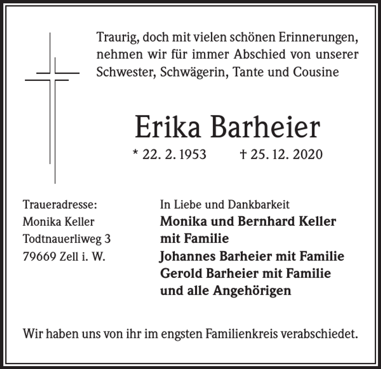 <p>Traurig, doch mit vielen schönen Erinnerungen,<br />nehmen wir für immer Abschied von unserer<br />Schwester, Schwägerin, Tante und Cousine</p><p>Erika Barheier<br />* 22. 2. 1953<br />Traueradresse:<br />Monika Keller<br />Todtnauerliweg 3<br />79669 Zell i. W.</p><p>† 25. 12. 2020</p><p>In Liebe und Dankbarkeit</p><p>Monika und Bernhard Keller<br />mit Familie<br />Johannes Barheier mit Familie<br />Gerold Barheier mit Familie<br />und alle Angehörigen<br />Wir haben uns von ihr im engsten Familienkreis verabschiedet.</p>