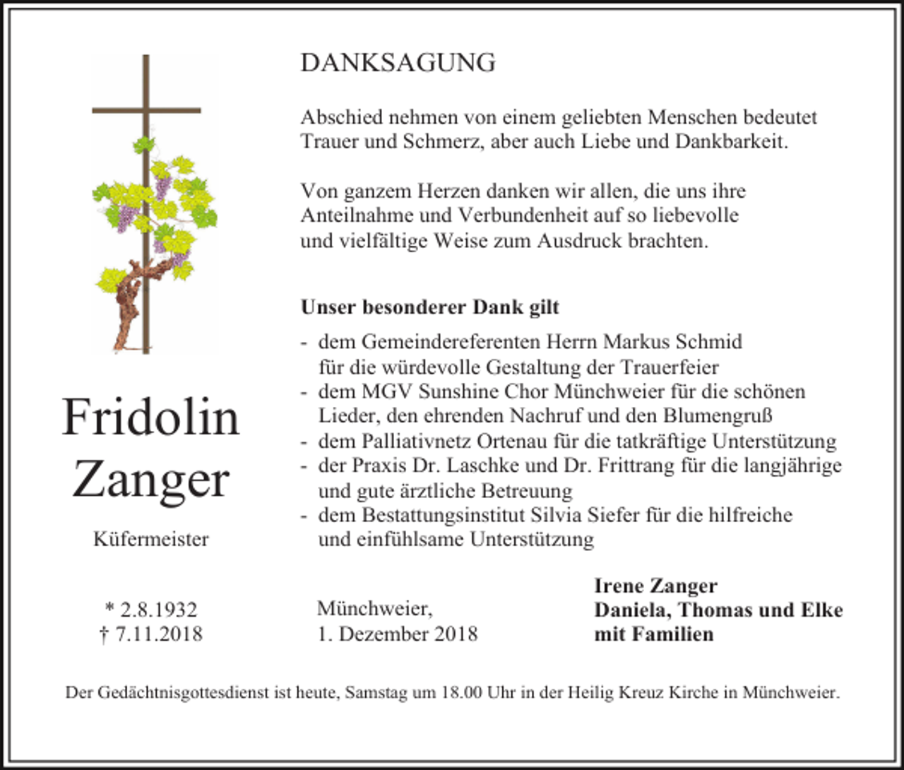 <p>DANKSAGUNG<br />Abschied nehmen von einem geliebten Menschen bedeutet<br />Trauer und Schmerz, aber auch Liebe und Dankbarkeit.<br />Von ganzem Herzen danken wir allen, die uns ihre<br />Anteilnahme und Verbundenheit auf so liebevolle<br />und vielfältige Weise zum Ausdruck brachten.<br />Unser besonderer Dank gilt</p><p>Fridolin<br />Zanger<br />Küfermeister<br />* 2.8.1932<br />† 7.11.2018</p><p>- dem Gemeindereferenten Herrn Markus Schmid<br />für die würdevolle Gestaltung der Trauerfeier<br />- dem MGV Sunshine Chor Münchweier für die schönen<br />Lieder, den ehrenden Nachruf und den Blumengruß<br />- dem Palliativnetz Ortenau für die tatkräftige Unterstützung<br />- der Praxis Dr. Laschke und Dr. Frittrang für die langjährige<br />und gute ärztliche Betreuung<br />- dem Bestattungsinstitut Silvia Siefer für die hilfreiche<br />und einfühlsame Unterstützung<br />Münchweier,<br />1. Dezember 2018</p><p>Irene Zanger<br />Daniela, Thomas und Elke<br />mit Familien</p><p>Der Gedächtnisgottesdienst ist heute, Samstag um 18.00 Uhr in der Heilig Kreuz Kirche in Münchweier.</p>