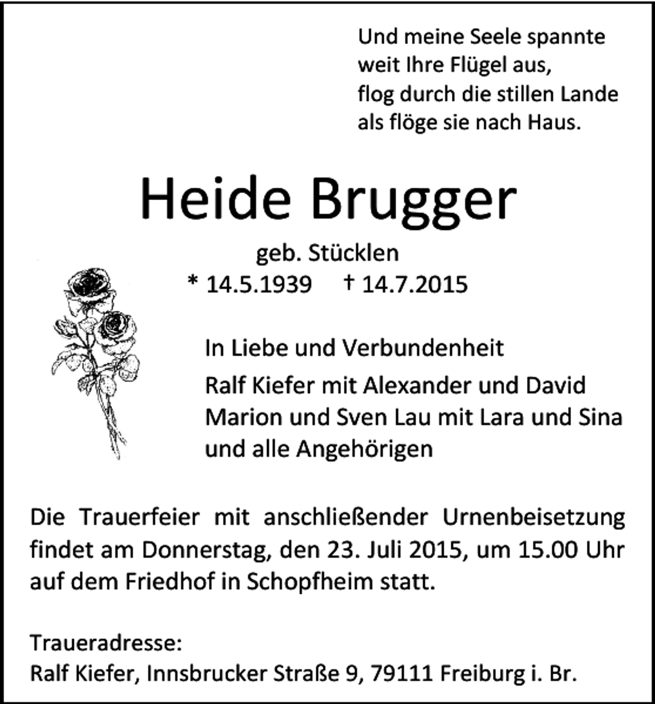 <p>Und meine Seele spannte<br />weit Ihre Flügel aus,<br />flog durch die stillen Lande<br />als flöge sie nach Haus.</p><p>Heide Brugger<br />geb. Stücklen<br />* 14.5.1939 † 14.7.2015</p><p>In Liebe und Verbundenheit<br />Ralf Kiefer mit Alexander und David<br />Marion und Sven Lau mit Lara und Sina<br />und alle Angehörigen<br />Die Trauerfeier mit anschließender Urnenbeisetzung<br />findet am Donnerstag, den 23. Juli 2015, um 15.00 Uhr<br />auf dem Friedhof in Schopfheim statt.<br />Traueradresse:<br />Ralf Kiefer, Innsbrucker Straße 9, 79111 Freiburg i. Br.</p>