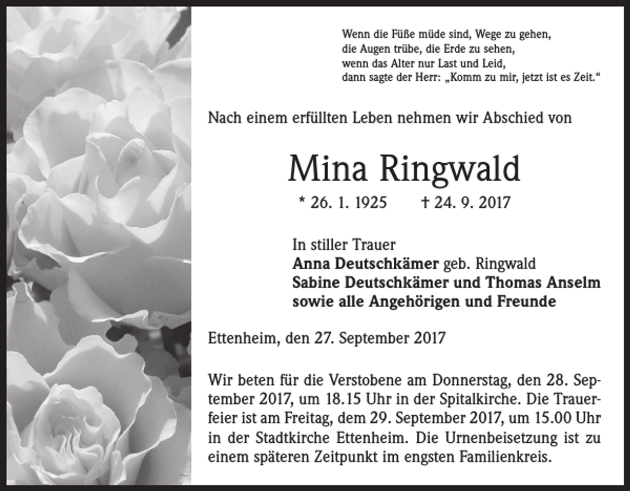 <p>Wenn die Füße müde sind, Wege zu gehen,<br />die Augen trübe, die Erde zu sehen,<br />wenn das Alter nur Last und Leid,<br />dann sagte der Herr: „Komm zu mir, jetzt ist es Zeit.“</p><p>Nach einem erfüllten Leben nehmen wir Abschied von</p><p>Mina Ringwald<br />* 26. 1. 1925 † 24. 9. 2017</p><p>In stiller Trauer<br />Anna Deutschkämer geb. Ringwald<br />Sabine Deutschkämer und Thomas Anselm<br />sowie alle Angehörigen und Freunde<br />Ettenheim, den 27. September 2017<br />Wir beten für die Verstobene am Donnerstag, den 28. September 2017, um 18.15 Uhr in der Spitalkirche. Die Trauerfeier ist am Freitag, dem 29. September 2017, um 15.00 Uhr<br />in der Stadtkirche Ettenheim. Die Urnenbeisetzung ist zu<br />einem späteren Zeitpunkt im engsten Familienkreis.</p>
