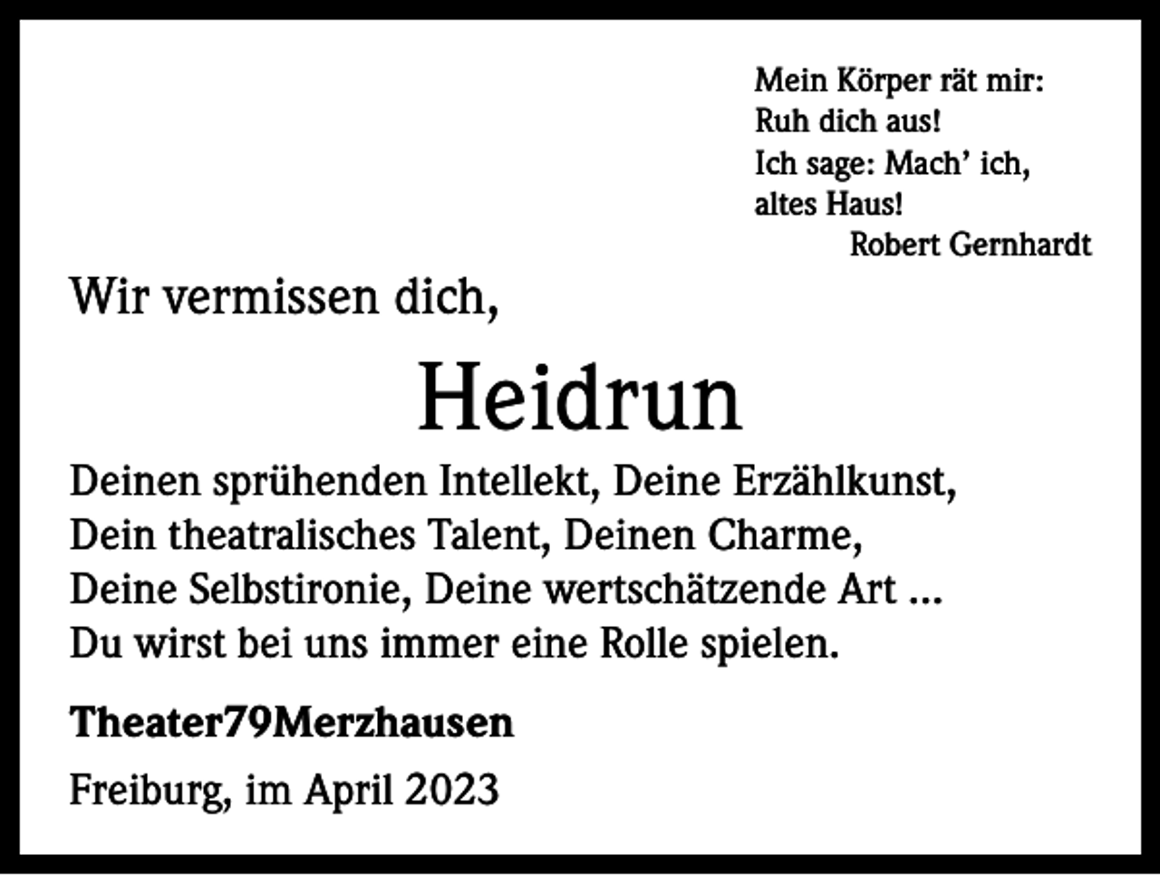 <p>Mein Körper rät mir:<br />Ruh dich aus!<br />Ich sage: Mach’ ich,<br />altes Haus!</p><p>Robert Gernhardt</p><p>Wir vermissen dich,</p><p>Heidrun<br />Deinen sprühenden Intellekt, Deine Erzählkunst,<br />Dein theatralisches Talent, Deinen Charme,<br />Deine Selbstironie, Deine wertschätzende Art …<br />Du wirst bei uns immer eine Rolle spielen.<br />Theater79Merzhausen<br />Freiburg, im April 2023</p>