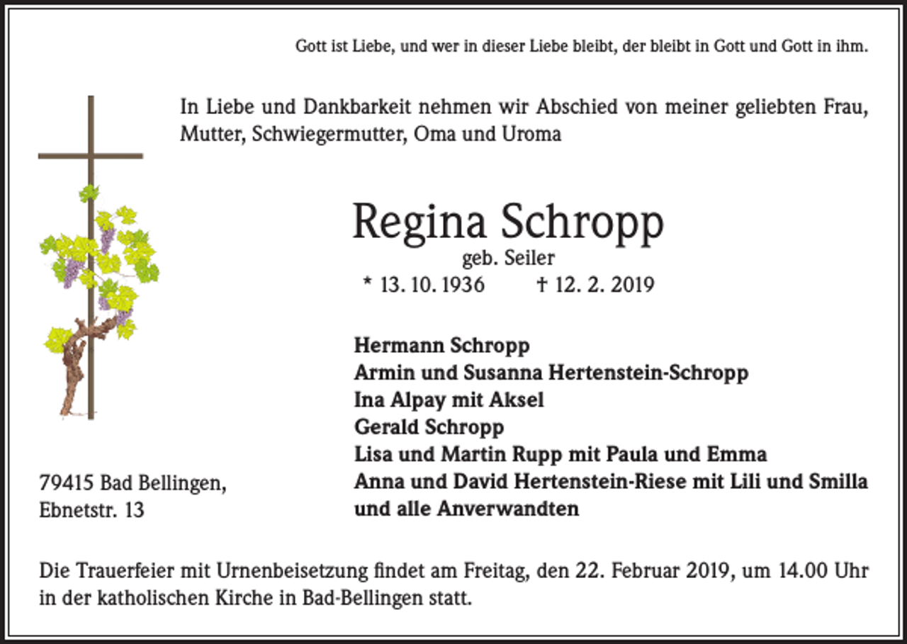 <p>Gott ist Liebe, und wer in dieser Liebe bleibt, der bleibt in Gott und Gott in ihm.</p><p>In Liebe und Dankbarkeit nehmen wir Abschied von meiner geliebten Frau,<br />Mutter, Schwiegermutter, Oma und Uroma</p><p>Regina Schropp<br />geb. Seiler<br />* 13. 10. 1936<br />† 12. 2. 2019</p><p>79415 Bad Bellingen,<br />Ebnetstr. 13</p><p>Hermann Schropp<br />Armin und Susanna Hertenstein-Schropp<br />Ina Alpay mit Aksel<br />Gerald Schropp<br />Lisa und Martin Rupp mit Paula und Emma<br />Anna und David Hertenstein-Riese mit Lili und Smilla<br />und alle Anverwandten</p><p>Die Trauerfeier mit Urnenbeisetzung findet am Freitag, den 22. Februar 2019, um 14.00 Uhr<br />in der katholischen Kirche in Bad-Bellingen statt.</p>