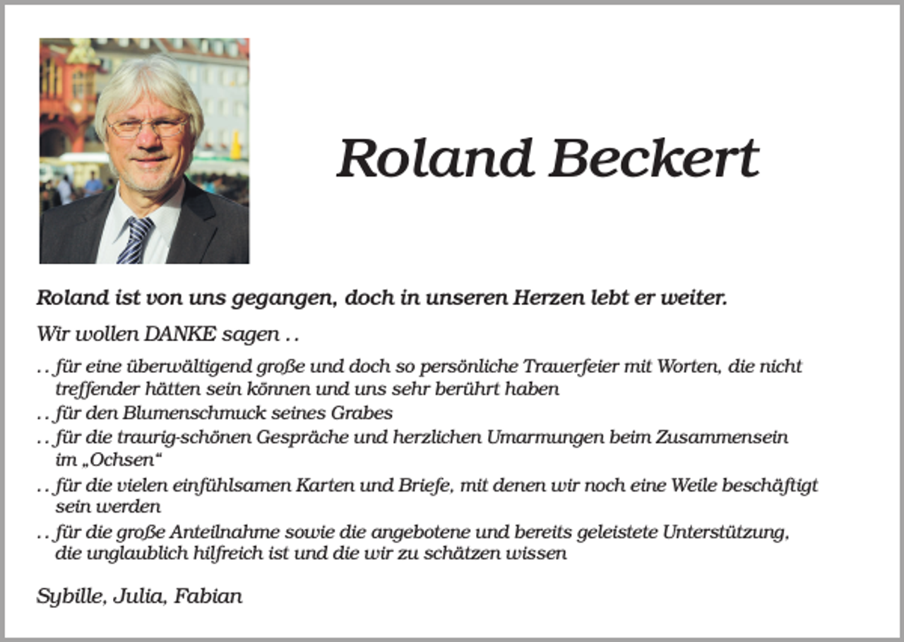 <p>Roland Beckert<br />Roland ist von uns gegangen, doch in unseren Herzen lebt er weiter.<br />Wir wollen DANKE sagen . .<br />. . für eine überwältigend große und doch so persönliche Trauerfeier mit Worten, die nicht<br />treffender hätten sein können und uns sehr berührt haben<br />. . für den Blumenschmuck seines Grabes<br />. . für die traurig-schönen Gespräche und herzlichen Umarmungen beim Zusammensein<br />im „Ochsen“<br />. . für die vielen einfühlsamen Karten und Briefe, mit denen wir noch eine Weile beschäftigt<br />sein werden<br />. . für die große Anteilnahme sowie die angebotene und bereits geleistete Unterstützung,<br />die unglaublich hilfreich ist und die wir zu schätzen wissen</p><p>Sybille, Julia, Fabian</p>