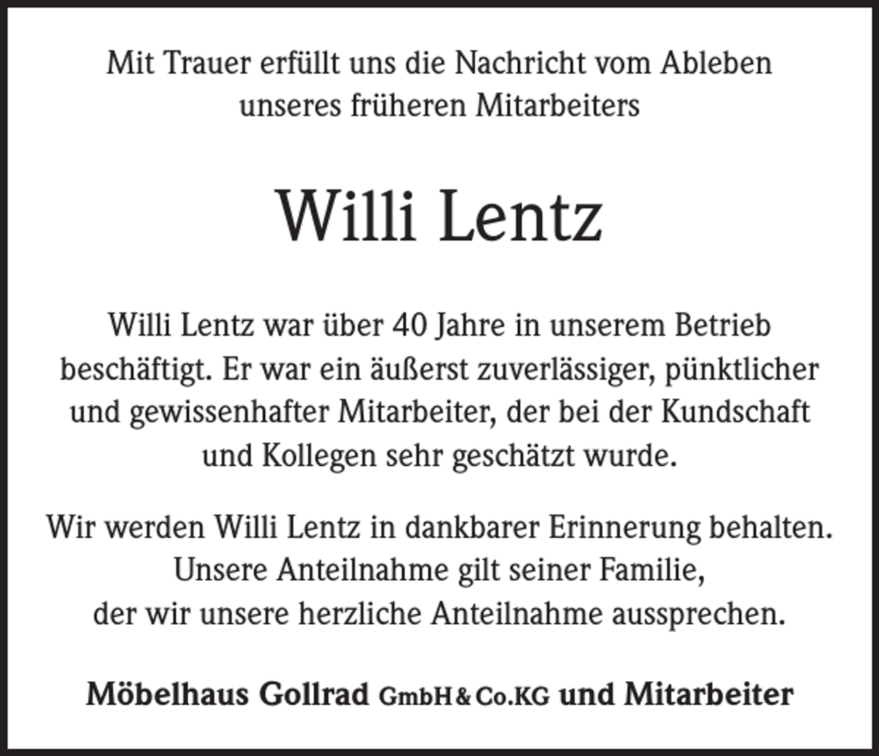<p>Mit Trauer erfüllt uns die Nachricht vom Ableben<br />unseres früheren Mitarbeiters</p><p>Willi Lentz<br />Willi Lentz war über 40 Jahre in unserem Betrieb<br />­beschäftigt. Er war ein äußerst zuverlässiger, pünktlicher<br />und gewissenhafter Mitarbeiter, der bei der Kundschaft<br />und Kollegen sehr geschätzt wurde.<br />Wir werden Willi Lentz in dankbarer Erinnerung behalten.<br />Unsere Anteilnahme gilt seiner Familie,<br />der wir unsere herzliche Anteilnahme aussprechen.<br />Möbelhaus Gollrad GmbH &amp; Co.KG und Mitarbeiter</p>