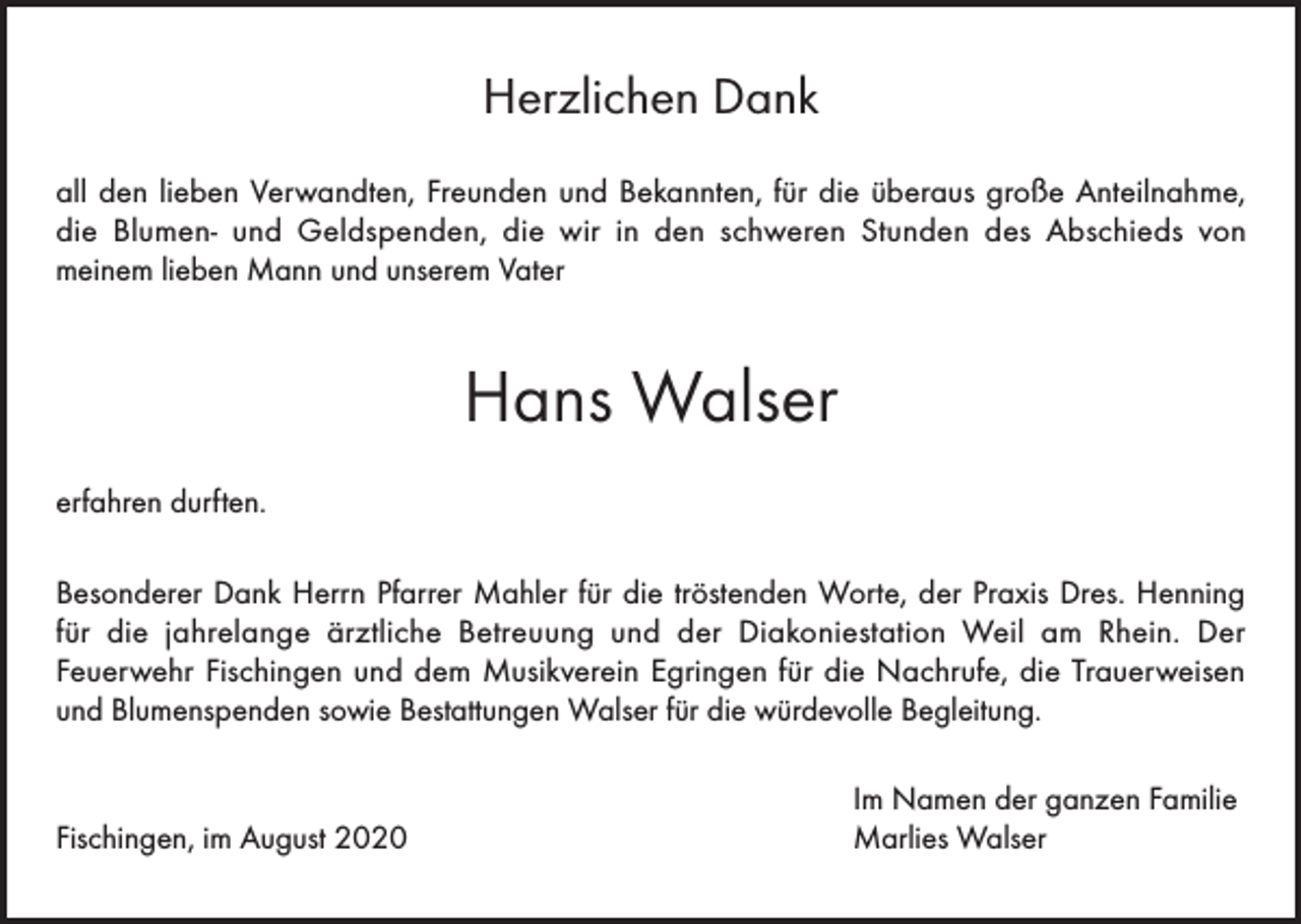 <p>Herzlichen Dank<br />all den lieben Verwandten, Freunden und Bekannten, für die überaus große Anteilnahme,<br />die Blumen- und Geldspenden, die wir in den schweren Stunden des Abschieds von<br />meinem lieben Mann und unserem Vater</p><p>Hans Walser<br />erfahren durften.<br />Besonderer Dank Herrn Pfarrer Mahler für die tröstenden Worte, der Praxis Dres. Henning<br />für die jahrelange ärztliche Betreuung und der Diakoniestation Weil am Rhein. Der<br />Feuerwehr Fischingen und dem Musikverein Egringen für die Nachrufe, die Trauerweisen<br />und Blumenspenden sowie Bestattungen Walser für die würdevolle Begleitung.</p><p>Fischingen, im August 2020</p><p>Im Namen der ganzen Familie<br />Marlies Walser</p>