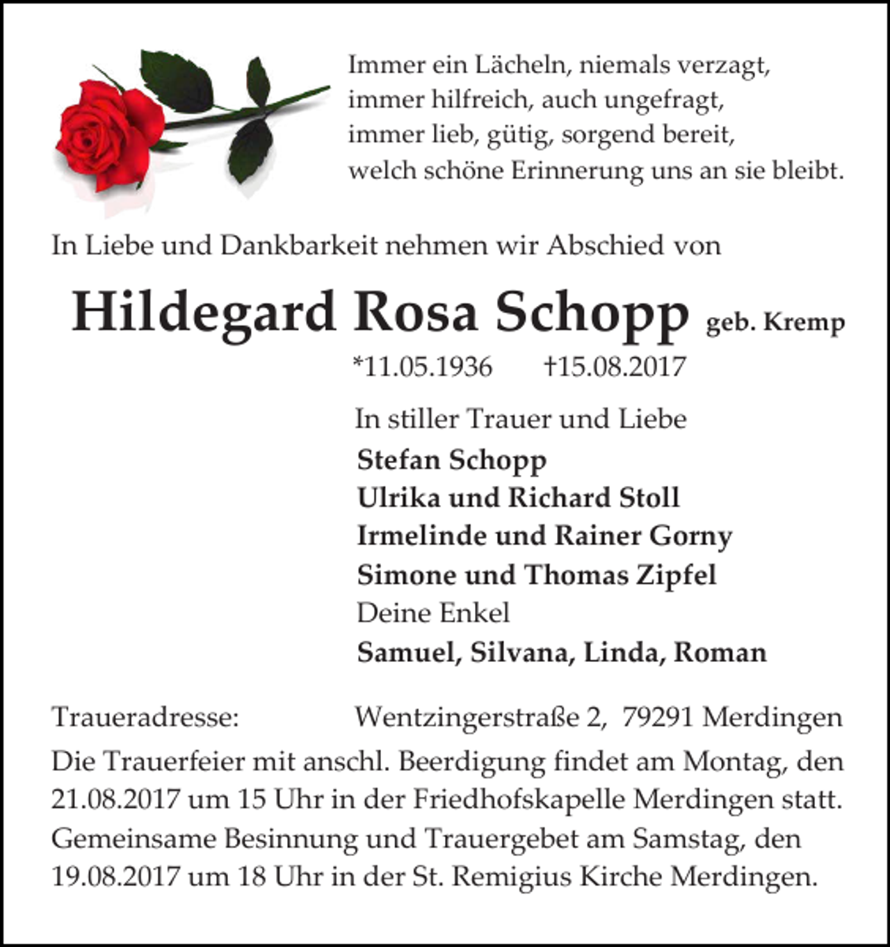 <p>Immer ein Lächeln, niemals verzagt,<br />immer hilfreich, auch ungefragt,<br />immer lieb, gütig, sorgend bereit,<br />welch schöne Erinnerung uns an sie bleibt.</p><p>In Liebe und Dankbarkeit nehmen wir Abschied von</p><p>Hildegard Rosa Schopp geb. Kremp<br />*11.05.1936</p><p>†15.08.2017</p><p>In stiller Trauer und Liebe<br />Stefan Schopp<br />Ulrika und Richard Stoll<br />Irmelinde und Rainer Gorny<br />Simone und Thomas Zipfel<br />Deine Enkel<br />Samuel, Silvana, Linda, Roman<br />Traueradresse:</p><p>Wentzingerstraße 2, 79291 Merdingen</p><p>Die Trauerfeier mit anschl. Beerdigung findet am Montag, den<br />21.08.2017 um 15 Uhr in der Friedhofskapelle Merdingen statt.<br />Gemeinsame Besinnung und Trauergebet am Samstag, den<br />19.08.2017 um 18 Uhr in der St. Remigius Kirche Merdingen.</p>