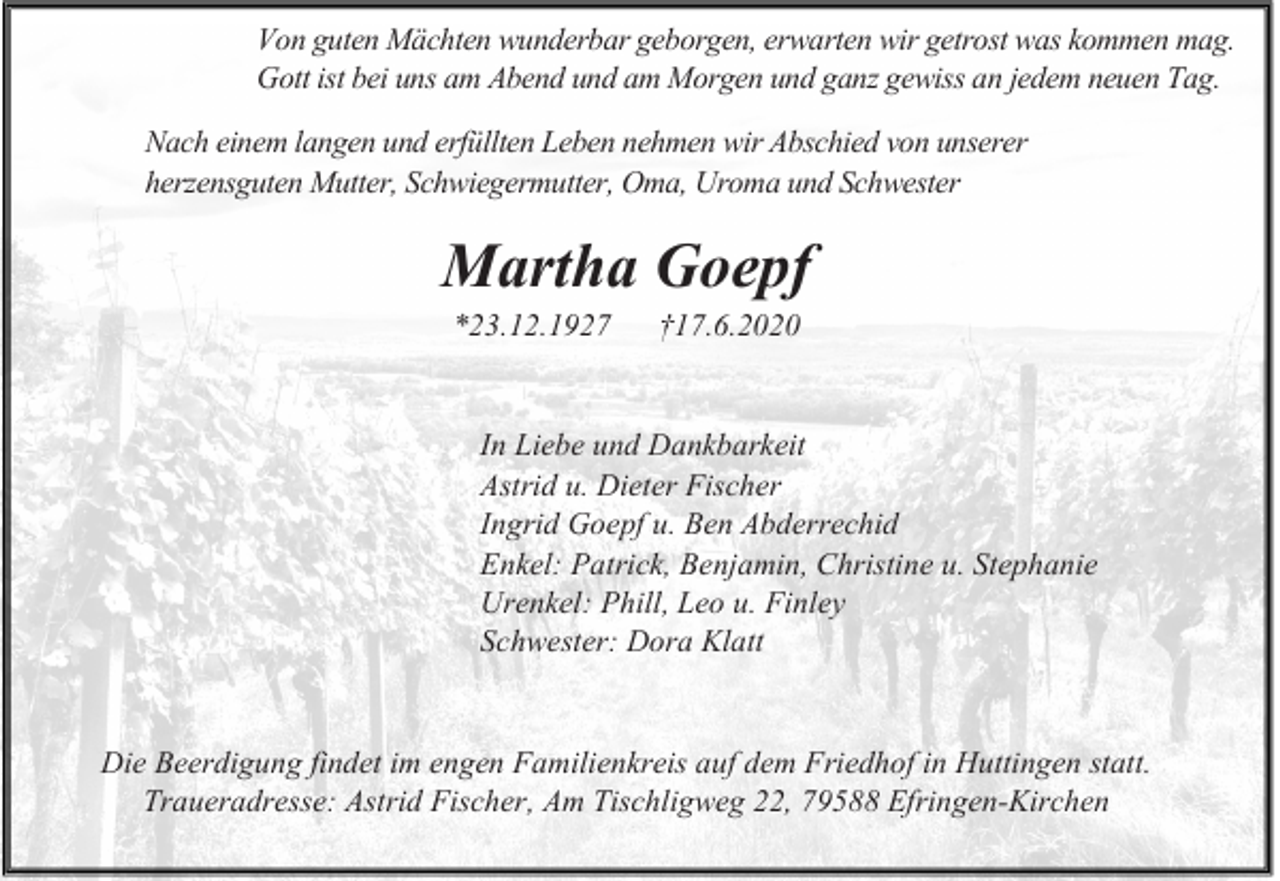<p>Von guten Mächten wunderbar geborgen, erwarten wir getrost was kommen mag.<br />Gott ist bei uns am Abend und am Morgen und ganz gewiss an jedem neuen Tag.<br />Nach einem langen und erfüllten Leben nehmen wir Abschied von unserer<br />herzensguten Mutter, Schwiegermutter, Oma, Uroma und Schwester</p><p>Martha Goepf<br />*23.12.1927</p><p>†17.6.2020</p><p>In Liebe und Dankbarkeit<br />Astrid u. Dieter Fischer<br />Ingrid Goepf u. Ben Abderrechid<br />Enkel: Patrick, Benjamin, Christine u. Stephanie<br />Urenkel: Phill, Leo u. Finley<br />Schwester: Dora Klatt</p><p>Die Beerdigung findet im engen Familienkreis auf dem Friedhof in Huttingen statt.<br />Traueradresse: Astrid Fischer, Am Tischligweg 22, 79588 Efringen-Kirchen</p>