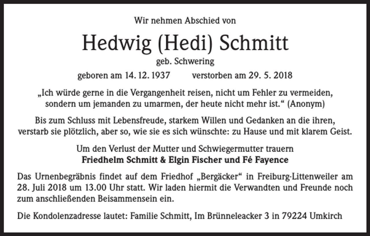 <p>Wir nehmen Abschied von</p><p>Hedwig (Hedi) Schmitt</p><p>geb. Schwering<br />geboren am 14. 12. 1937 verstorben am 29. 5. 2018<br />„Ich würde gerne in die Vergangenheit reisen, nicht um Fehler zu vermeiden,<br />sondern um jemanden zu umarmen, der heute nicht mehr ist.“ (Anonym)<br />Bis zum Schluss mit Lebensfreude, starkem Willen und Gedanken an die ihren,<br />verstarb sie plötzlich, aber so, wie sie es sich wünschte: zu Hause und mit klarem Geist.<br />Um den Verlust der Mutter und Schwiegermutter trauern<br />Friedhelm Schmitt &amp; Elgin Fischer und Fé Fayence<br />Das Urnenbegräbnis findet auf dem Friedhof „Bergäcker“ in Freiburg-Littenweiler am<br />28. Juli 2018 um 13.00 Uhr statt. Wir laden hiermit die Verwandten und Freunde noch<br />zum anschließenden Beisammensein ein.<br />Die Kondolenzadresse lautet: Familie Schmitt, Im Brünneleacker 3 in 79224 Umkirch</p>