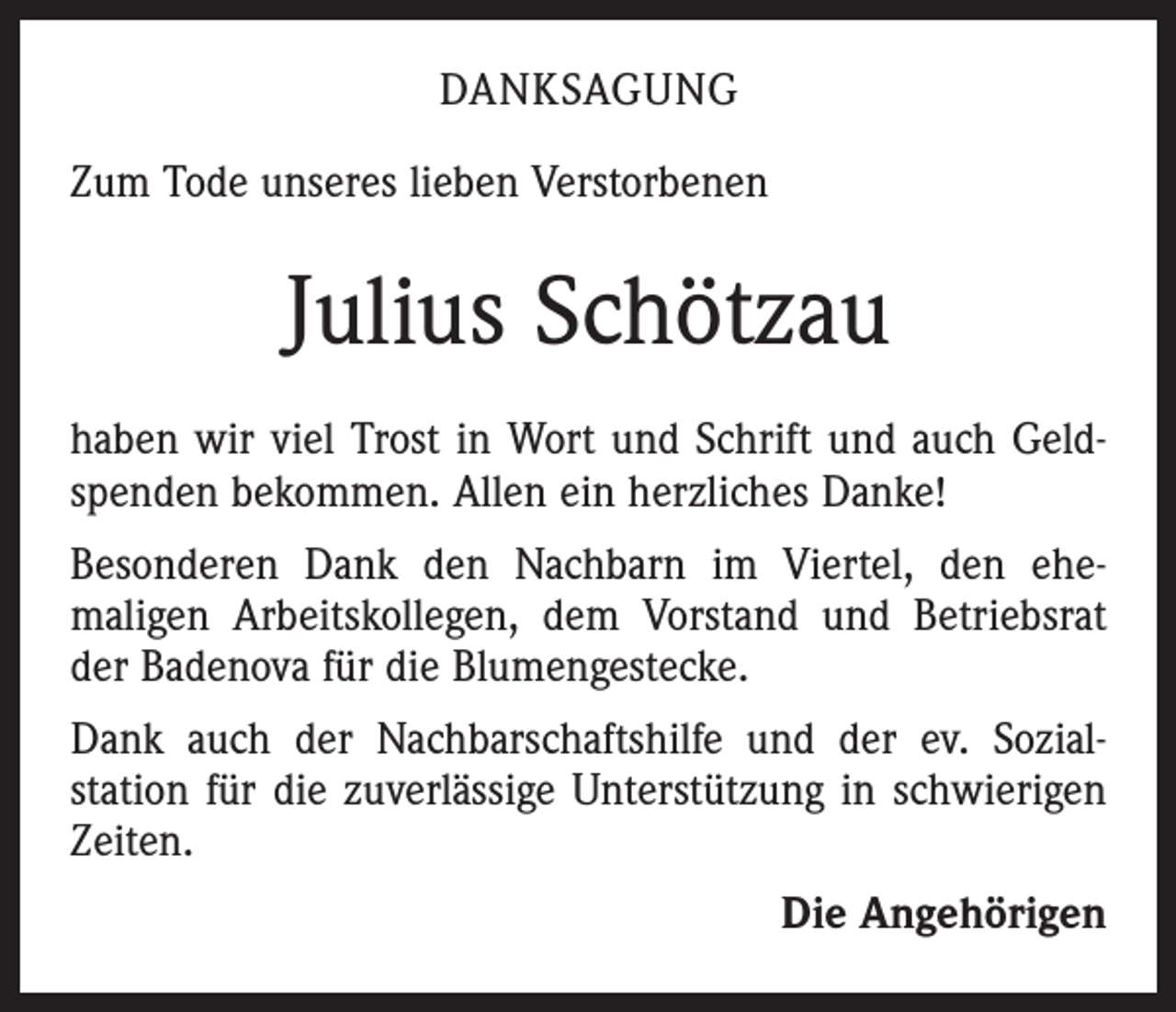 <p>DANKSAGUNG<br />Zum Tode unseres lieben Verstorbenen</p><p>Julius Schötzau<br />haben wir viel Trost in Wort und Schrift und auch Geld­<br />spenden bekommen. Allen ein herzliches Danke!<br />Besonderen Dank den Nachbarn im Viertel, den ehe­<br />maligen Arbeitskollegen, dem Vorstand und Betriebsrat<br />der Badenova für die Blumengestecke.<br />Dank auch der Nachbarschaftshilfe und der ev. Sozial­<br />station für die zuverlässige Unterstützung in schwierigen<br />Zeiten.<br />Die Angehörigen</p>