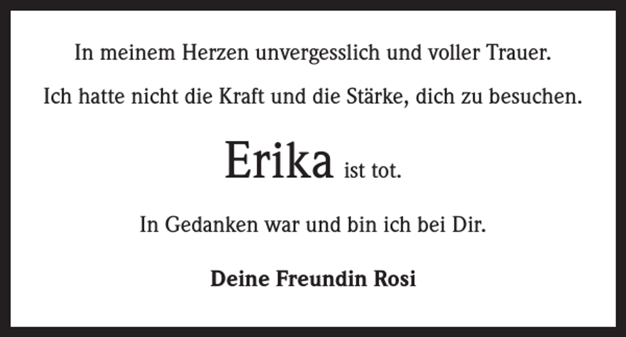 <p>In meinem Herzen unvergesslich und voller Trauer.<br />Ich hatte nicht die Kraft und die Stärke, dich zu besuchen.</p><p>Erika ist tot.<br />In Gedanken war und bin ich bei Dir.<br />Deine Freundin Rosi</p>