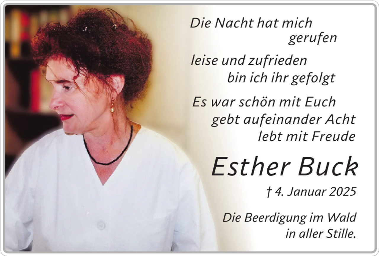 <p>Die Nacht hat mich<br />gerufen<br />leise und zufrieden<br />bin ich ihr gefolgt<br />Es war schön mit Euch<br />gebt aufeinander Acht<br />lebt mit Freude</p><p>Esther Buck<br />† 4. Januar 2025<br />Die Beerdigung im Wald<br />in aller Stille.</p>