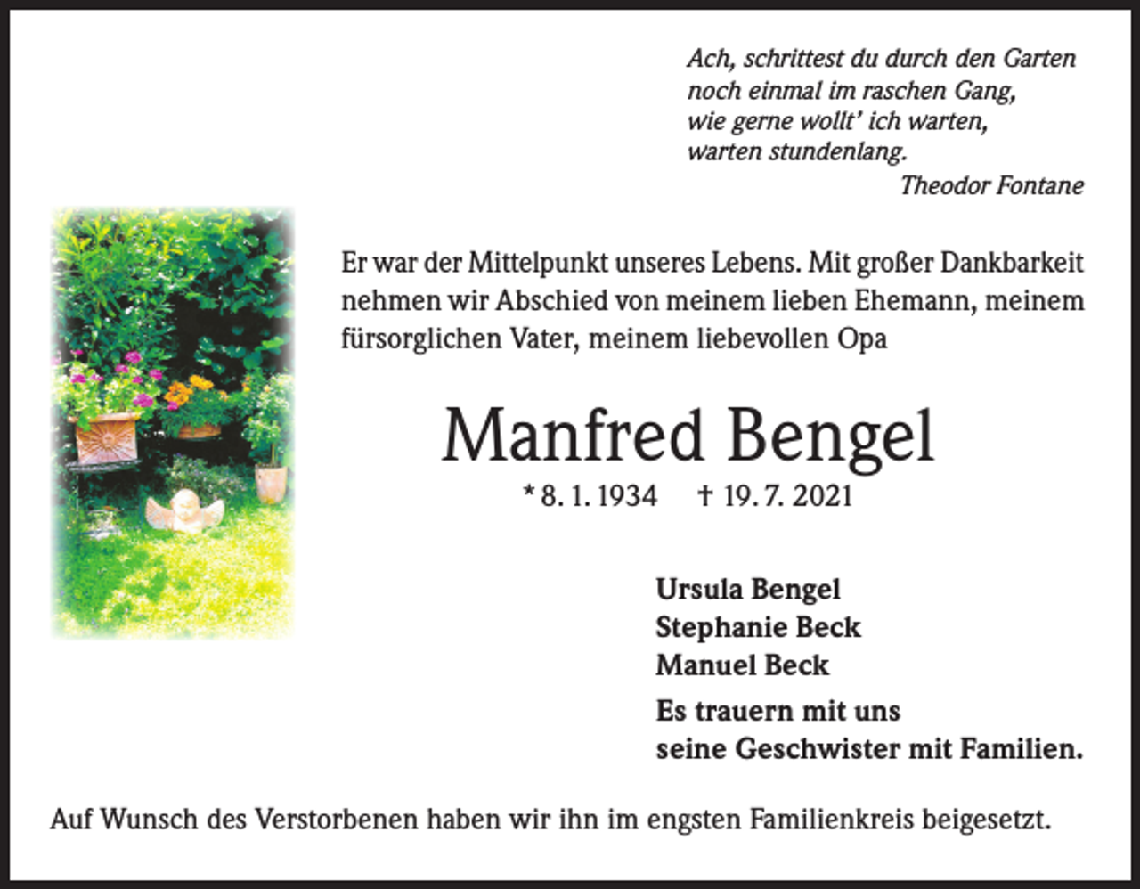 <p>Ach, schrittest du durch den Garten<br />noch einmal im raschen Gang,<br />wie gerne wollt’ ich warten,<br />warten stundenlang.</p><p>Theodor Fontane</p><p>Er war der Mittelpunkt unseres Lebens. Mit großer Dankbarkeit<br />nehmen wir Abschied von meinem lieben Ehemann, meinem<br />fürsorglichen Vater, meinem liebevollen Opa</p><p>Manfred Bengel<br />* 8. 1. 1934</p><p>† 19. 7. 2021</p><p>Ursula Bengel<br />Stephanie Beck<br />Manuel Beck<br />Es trauern mit uns<br />seine Geschwister mit Familien.<br />Auf Wunsch des Verstorbenen haben wir ihn im engsten Familienkreis beigesetzt.</p>