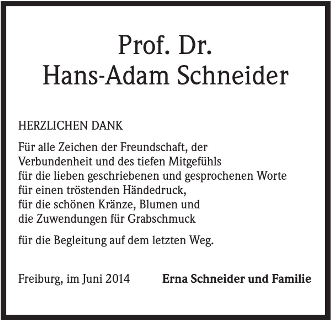 <p>Prof. Dr.<br />Hans-Adam Schneider<br />HERZLICHEN DANK<br />Für alle Zeichen der Freundschaft, der<br />Verbundenheit und des tiefen Mitgefühls<br />für die lieben geschriebenen und gesprochenen Worte<br />für einen tröstenden Händedruck,<br />für die schönen Kränze, Blumen und<br />die Zuwendungen für Grabschmuck<br />für die Begleitung auf dem letzten Weg.<br />Freiburg, im Juni 2014</p><p>Erna Schneider und Familie</p>