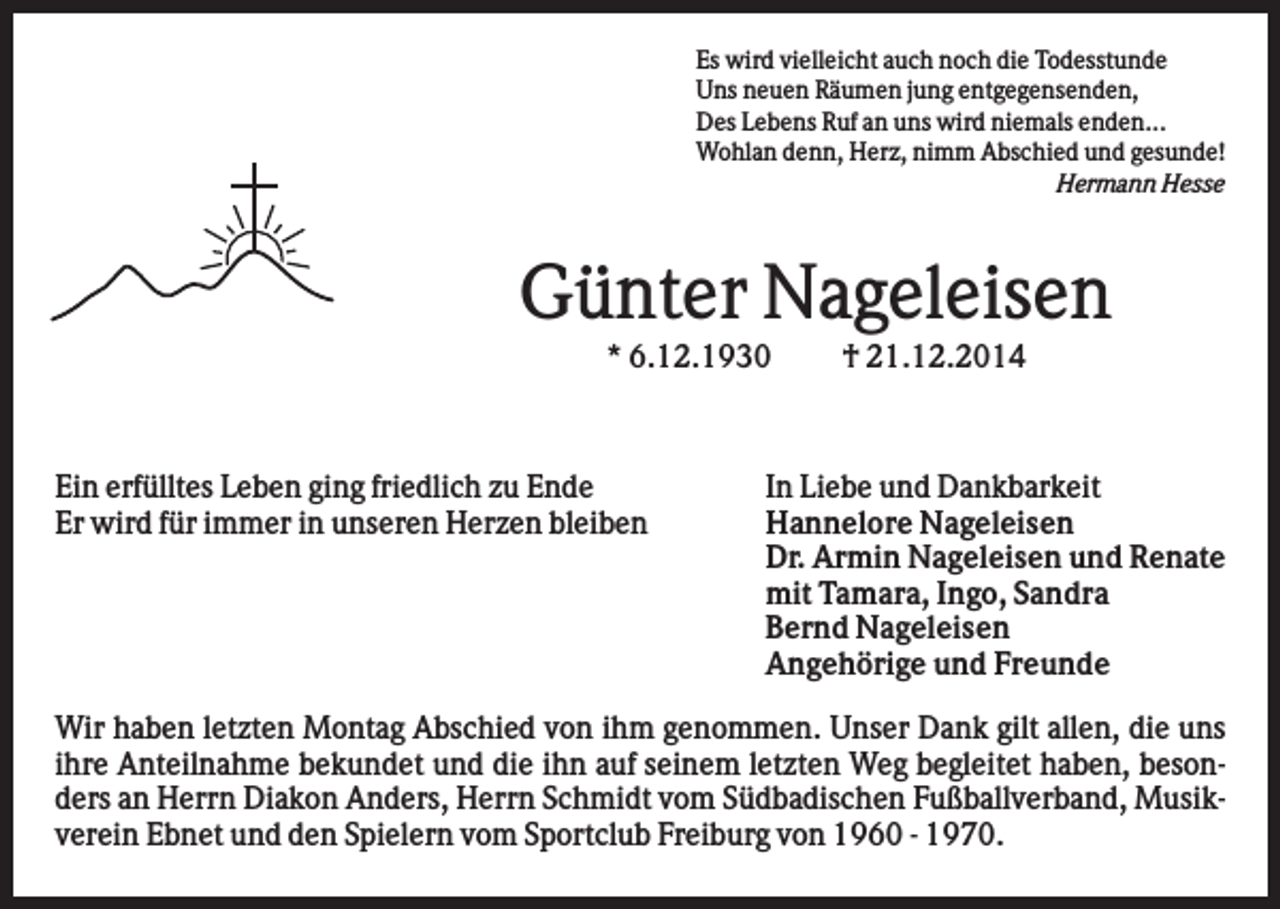 <p>Es wird vielleicht auch noch die Todesstunde<br />Uns neuen Räumen jung entgegensenden,<br />Des Lebens Ruf an uns wird niemals enden...<br />Wohlan denn, Herz, nimm Abschied und gesunde!<br />Hermann Hesse</p><p>Günter Nageleisen<br />* 6.12.1930</p><p>Ein erfülltes Leben ging friedlich zu Ende<br />Er wird für immer in unseren Herzen bleiben</p><p>† 21.12.2014</p><p>In Liebe und Dankbarkeit<br />Hannelore Nageleisen<br />Dr. Armin Nageleisen und Renate<br />mit Tamara, Ingo, Sandra<br />Bernd Nageleisen<br />Angehörige und Freunde</p><p>Wir haben letzten Montag Abschied von ihm genommen. Unser Dank gilt allen, die uns<br />ihre Anteilnahme bekundet und die ihn auf seinem letzten Weg begleitet haben, besonders an Herrn Diakon Anders, Herrn Schmidt vom Südbadischen Fußballverband, Musikverein Ebnet und den Spielern vom Sportclub Freiburg von 1960 - 1970.</p>