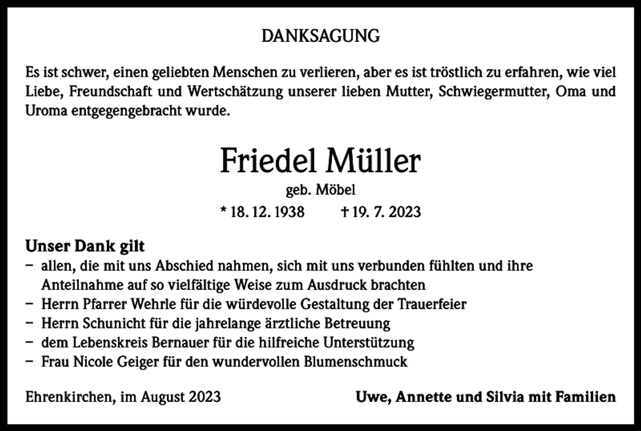 <p>DANKSAGUNG<br />Es ist schwer, einen geliebten Menschen zu verlieren, aber es ist tröstlich zu erfahren, wie viel<br />Liebe, Freundschaft und Wertschätzung unserer lieben Mutter, Schwiegermutter, Oma und<br />Uroma entgegengebracht wurde.</p><p>Friedel Müller</p><p>geb. Möbel<br />* 18. 12. 1938<br />† 19. 7. 2023</p><p>Unser Dank gilt<br />– allen, die mit uns Abschied nahmen, sich mit uns verbunden fühlten und ihre<br />Anteilnahme auf so vielfältige Weise zum Ausdruck brachten<br />– Herrn Pfarrer Wehrle für die würdevolle Gestaltung der Trauerfeier<br />– Herrn Schunicht für die jahrelange ärztliche Betreuung<br />– dem Lebenskreis Bernauer für die hilfreiche Unterstützung<br />– Frau Nicole Geiger für den wundervollen Blumenschmuck<br />Ehrenkirchen, im August 2023</p><p>Uwe, Annette und Silvia mit Familien</p>