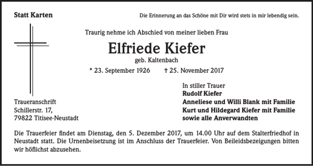 <p>Statt Karten</p><p>Die Erinnerung an das Schöne mit Dir wird stets in mir lebendig sein.</p><p>Traurig nehme ich Abschied von meiner lieben Frau</p><p>Elfriede Kiefer</p><p>geb. Kaltenbach<br />* 23. September 1926 † 25. November 2017</p><p>Traueranschrift<br />Schillerstr. 17,<br />79822 Titisee-Neustadt</p><p>In stiller Trauer<br />Rudolf Kiefer<br />Anneliese und Willi Blank mit Familie<br />Kurt und Hildegard Kiefer mit Familie<br />sowie alle Anverwandten</p><p>Die Trauerfeier findet am Dienstag, den 5. Dezember 2017, um 14.00 Uhr auf dem Stalterfriedhof in<br />Neustadt statt. Die Urnenbeisetzung ist im Anschluss der Trauerfeier. Von Beileidsbezeigungen bitten<br />wir höflichst abzusehen.</p>