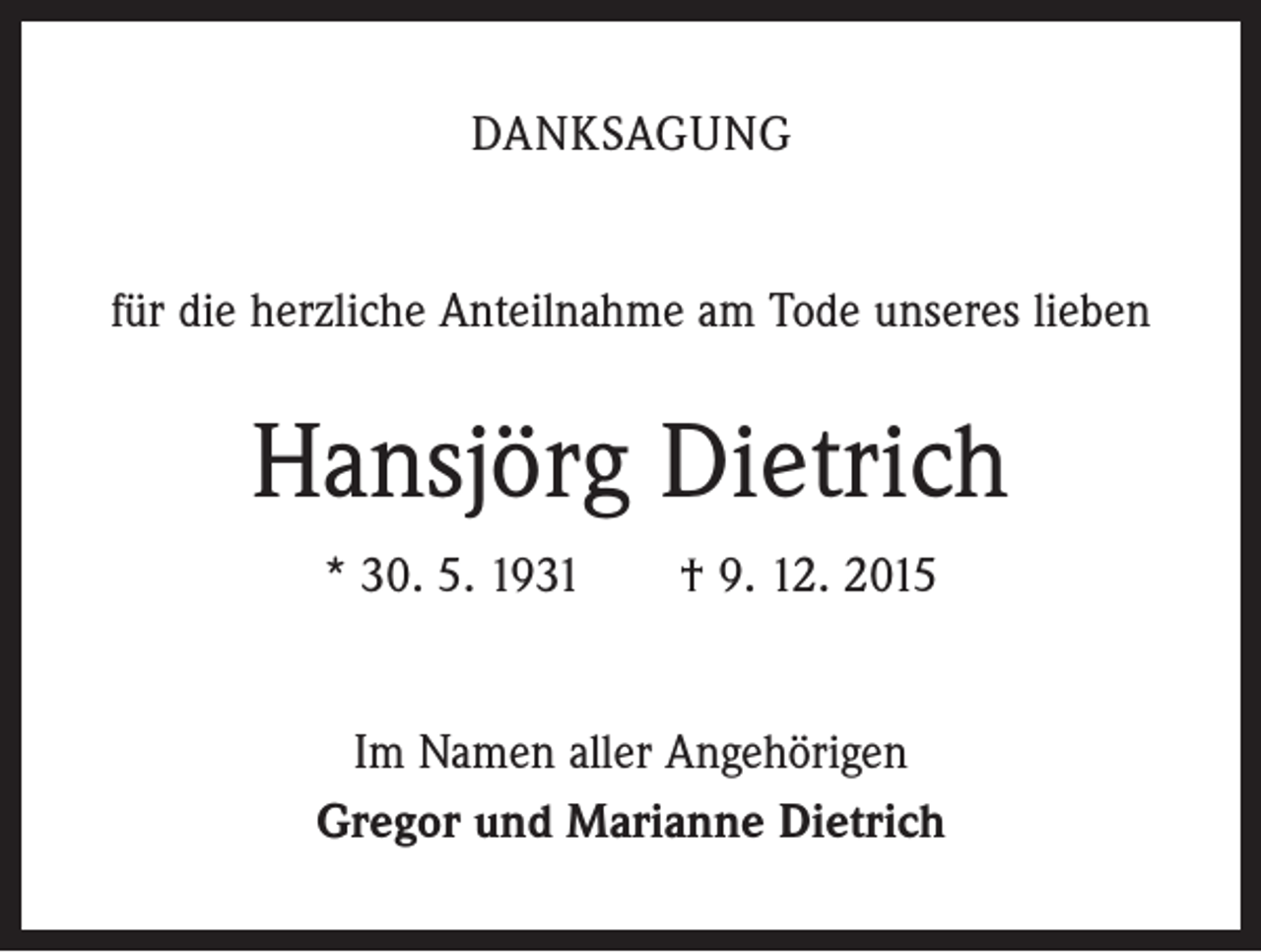 <p>DANKSAGUNG<br />für die herzliche Anteilnahme am Tode unseres lieben</p><p>Hansjörg Dietrich<br />* 30. 5. 1931 † 9. 12. 2015<br />Im Namen aller Angehörigen<br />Gregor und Marianne Dietrich</p>